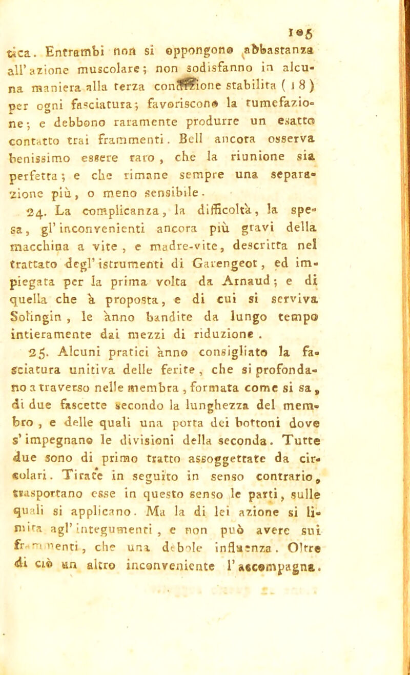 tica. Entrambi nnn si oppongane abbastanza all’azione muscolare; non sodisfanno in alcu- na maniera alla terza conclone stabilita ( J 8 ) per ogni fasciatura; favoriscono la tumefazio- ne; e debbono raramente produrre un esatto contatto trai frammenti. Bell ancora osserva benissimo essere caro , che la riunione sia perfetta; e che rimane sempre una separa- zione più, o meno sensibile- 24. La complicanza, la difficolta, la spe- sa, gl’inconvenienti ancora più gravi della macchina a vite, e madre-vite, descritta nel trattato degl’ istrumenti di Garengeot, ed im- piegata per la prima volta da Arnaud ; e di quella che a proposta, e di cui si serviva Solingin , le anno bandite da lungo tempo intieramente dai mezzi di riduzione . 25- Alcuni pratici anno consigliato la fa- sciatura unitiva delle ferite, che si profonda- no a traverso nelle membra , formata come si sa , di due fascette secondo la lunghezza del mem- bro , e delle quali una porta dei bottoni dove s’impegnano le divisioni della seconda. Tutte due sono di primo tratto assoggettate da cir- colari. Tirate in seguito in senso contrario,, trasportano esse in questo senso le parti, sulle quali si applicano. Ma la di lei azione si li- mita agl’integumenti, e non può avere sui fr ti nenti , che una debile influenza. Oltre <di ciò un altro inconveniente l’accempagna.