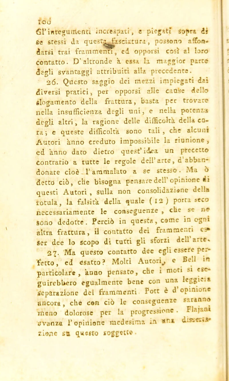 too 61’integumenti inere.?pati, e piegati sopra iì se stessi da quest^fasciatura , possono affon- darsi trai frammenti, cd opporsi così a! loro contatto. D'altronde a essa la maggior parte degli svantaggi attribuiti alla precedente. 26. Questo saggio dei mezzi impiegati dai diversi pratici, per opporsi alle caalje dello slogamento della frattura, basta per trovare nella insufficienza degli uni, e nella potenza degli altri, la ragione delle difficoltà, della cu- ra ; e queste difficolta sono tali , che alcuni Autori anno creduto impossibile la riunione , ed anno dato dietro quest’idea un precetto Contrario a tutte le regole dell’ arte, d’abban- donate cioè l’ammalato a se stesso. Ma ò detto ciò, che bisogna pensare dell opinione di questi Autori , sulla non consolidazione della rotula, la falsità della quale ( 12 ) porta seco necessariamente le conseguenze , che se ri- sono dedotte. Perciò in questa, come in ogni altra frattura, il contatto dei frammenti Ser dee lo scopo di tutti gli sforzi dell arte* 27. Ada questo contatto dee egli essere pe.- fetto, ed esatto? Molti Autori^, e Bed in particolare, anno pensato, che i moti si ese- guirebbero egualmente bene con una leggi*** Separazione dei frammenti Pott è d’opinione ancora, che con ciò le conseguenze saranno meno dolorose per la progressione. Flajanà avanza l’opinione medesima in disserta» zio.ne sa questo soggette.