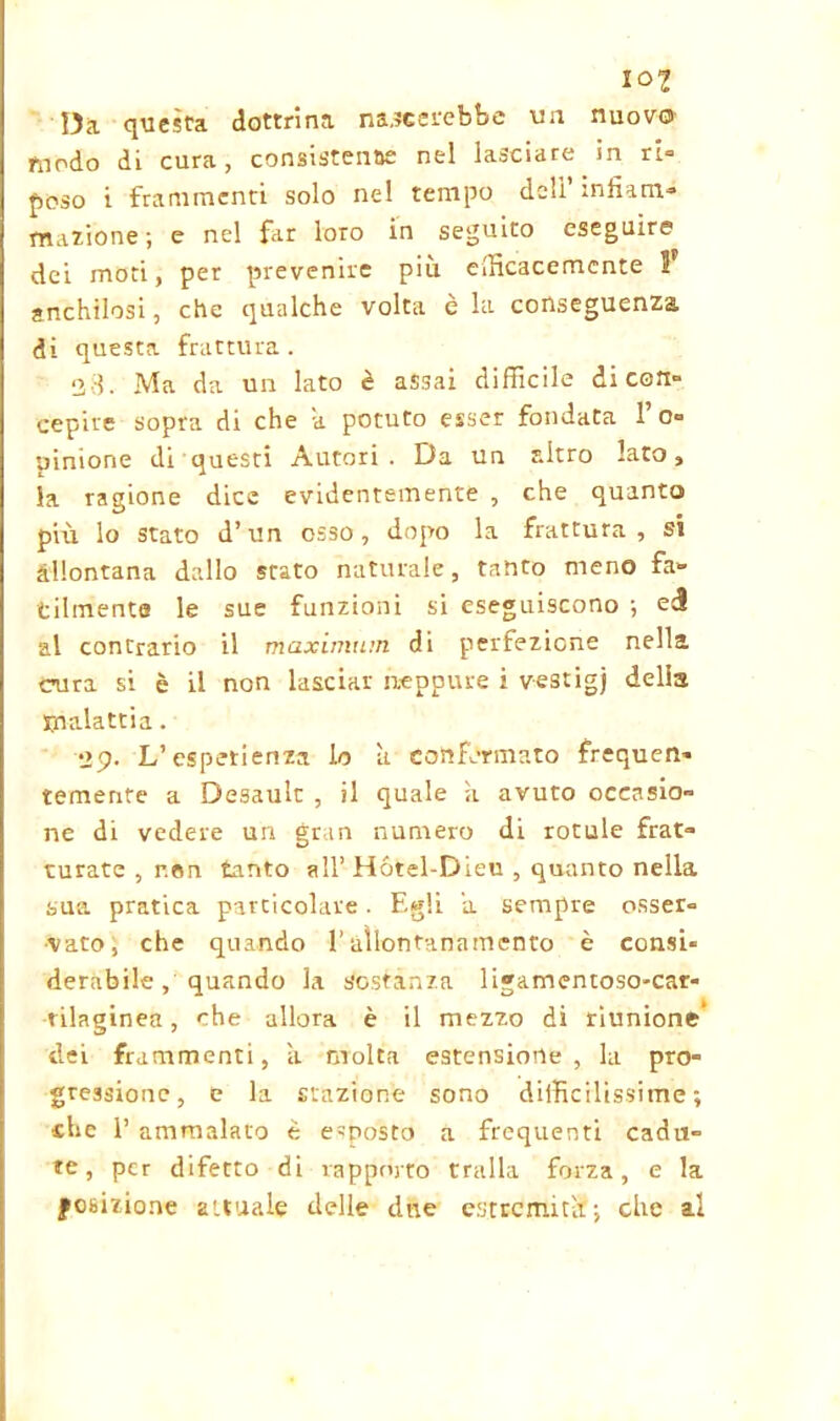 I Ol Da questa dottrina nascerebbe un nuovo modo di cura, consistente nel lasciare in ri- poso i frammenti solo nel tempo deli’infiam- mazione; e nel far loro in seguito eseguire dei moti, per prevenire più efficacemente anchilosi, che qualche volta è la conseguenza di questa frattura. 23. Ma da un lato è assai difficile di con- cepire sopra di che a potuto esser fondata 1’o- uinione di questi Autori . Da un altro lato, la ragione dice evidentemente , che quanto più lo stato d’un osso, dopo la frattura, si allontana dallo stato naturale, tanto meno fa» tilmenta le sue funzioni si eseguiscono ; eà al contrario il maximum di perfezione nella cura si è il non lasciar neppure i vestigj delia malattia. 29. L’esperienza lo a confermato frequen- temente a Desault , il quale k avuto occasio- ne di vedere un gran numero di rotule frat- turate , r.en tanto all’ Hótel-Dieu , quanto nella sua pratica particolare. Egli a sempre osser- vato, che quando l’allontanamento è consi* derabile, quando la sostanza ligamentoso-car- tilaginea, che allora è il mezzo di riunione’ dei frammenti, il molta estensione, la pro- gressione, c la stazione sono difficilissime; che 1’ ammalato è esposto a frequenti cadu- te, per difetto di rapporto traila forza, e la posizione attuale delle due estremità; che al