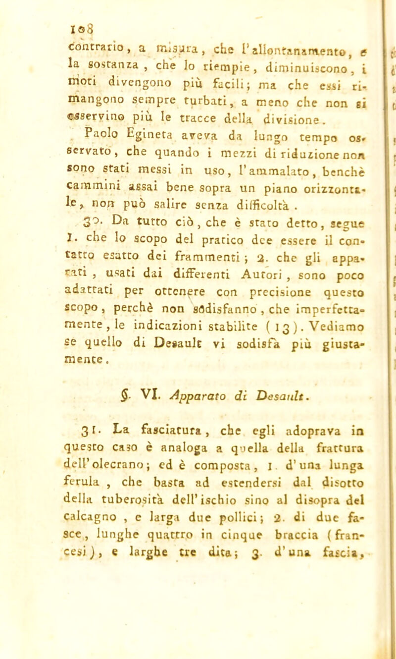 io3 contrario, a misura, che l’allontanamento, e la sostanza, che lo riempie, diminuiscono, i moti divengono più facili; ma che essi ri- mangono sempre turbati, a meno che non gì csservino piu le tracce della divisione. Paolo Egineta aveva da lungo tempo os* servato, che quando i mezzi di riduzione non sono stati messi in uso, l’ammalato, benché cammini assai bene sopra un piano orizzonta- le, non può salire senza difficoltà . 3°- Da tutto ciò, che è stato detto, segue I. che lo scopo del pratico dee essere il con- tatto esatto dei frammenti ; 2. che gli appa- rati , usati dai differenti Aurori , sono poco adattati per ottenere con precisione questo scopo , perchè non sodisfanno , che imperfetta- mente , le indicazioni stabilite (13). Vediamo se quello di Desault vi sodisfa più giusta- mente . $ VI. Apparato di Desault. 31. La fasciatura, che egli adoprava in questo ca30 è analoga a quella della frattura dell’olecrano ; ed è composta, I d’una lunga ferula , che basta ad estendersi dal disotto della tuberosità dell’ischio sino al disopra del calcagno , e larga due pollici; 2- di due fa- sce, lunghe quattro in cinque braccia (fran- cesi), e larghe tre dita; 3. d’una fascia.