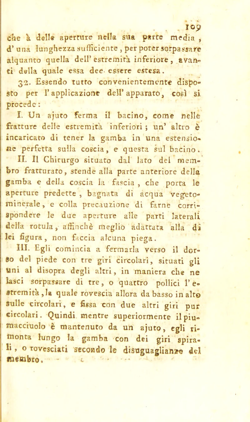 lop che h dell® aperture nella sua parte media , d’ una lunghezza sufficiente , per poter sorpassare alquanto quella dell’ estremità inferiore, svari» ti della quale essa dee essere estesa. 32. Essendo tutto convenientemente dispo- sto per l’applicazione dell’apparato, così si procede : I. Un ajuto ferma il bacino, come nelle fratture delle estremità inferiori ; un’ altro è incaricato di tener la gamba in una estensio- ne perfetta sulla coscia, e questa sul bacino. II. Il Chirurgo situato dal lato del mem- bro fratturato, stende alla parte anteriore della gamba e della coscia la fascia , che porta le aperture predette , bagnata di acqua vegeto- minerale , e colia precauzione di farne corri- spondere le due aperture alle parti laterali della rotula, affinchè meglio adattata alla dì lei figu ra, non faccia alcuna piega. III. Egli comincia a fermarla verso il dor- so del piede con tre giri circolari, situati gli Uni al disopra degli altri, in maniera che ne lasci sorpassare di tre, o quattro pollici 1’ e- fltremita , la quale rovescia allora da basso in alto sulle circolari, e fissa con due altri giri pur circolari. Quindi mentre superiormente il piu- macciuolo è mantenuto da un ajuto, egli ri- monta lungo la gamba con dei giri spira- li , o rovesciati secondo le disuguaglianye del membro, - c