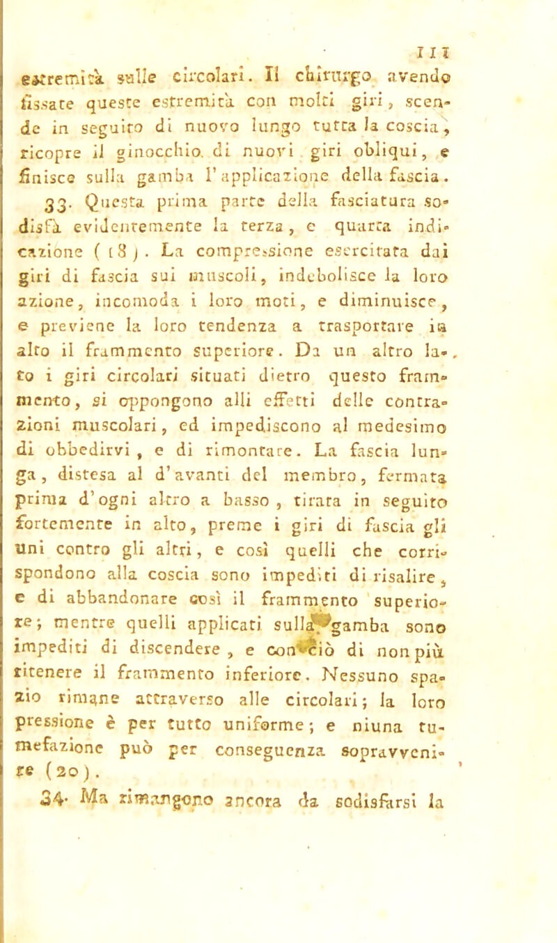 estremità sulle circolari. li chirurgo avendo fissate queste estremità con molti giri, scen- de in seguito di nuovo lungo tutta la coscia, ricopre il ginocchio, di nuovi giri obliqui, e finisce sulla gamba l’applicazione della fascia. 33. Questa prima parte della fasciatura so» disfà evidentemente la terza, e quarta indi» catione ( [8j. La compressione esercitata dai giri di fascia sui muscoli, indebolisce la loro azione, incomoda i loro moti, e diminuisce, e previene la loro tendenza a trasportare i» alto il frammento superiore. Da un altro la» to i giri circolari situati dietro questo fram» mento, si oppongono alli effetti delle contra» zioni. muscolari, ed impediscono al medesimo di obbedirvi, e di rimontare. La fascia lun» ga , distesa al d’avanci del membro, fermata prima d’ogni altro a basso, tirata in seguito fortemente in alto, preme i giri di fasciagli Uni contro gli altri, e così quelli che corri- spondono alla coscia sono impediti di risalire, e di abbandonare così il frammento superio- re-, mentre quelli applicati sull^gamba sono impediti di discendere, e conciò di non più ritenere il frammento inferiore. Nessuno spa» zio rimane attraverso alle circolari; la loro pressione è per tutto uniforme; e niuna tu- mefazione può per conseguenza sopravveni» re (20). *a4- rimangono ancora da sodisfarsi la