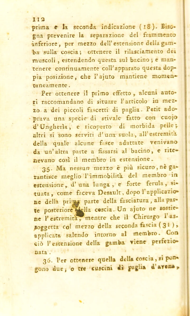 prima e la seconda indicazione (l8). Biso- gna prevenire la separazione del frammento inferiore, per mezzo dell’estensione della gam- ba sulla coscia; ottenere il rilasciamento dei muscoli , estendendo questa sul bacino; e man- tenere continuamente coll'apparato questa dop- pia posizione, che l’ajuto mantiene momen- taneamente . Per ottenere il primo effetto , alcuni auto- ri raccomandano di situare l’articolo in mez- zo a dei piccoli fascetti di paglia. Petit ado- prava una specie di stivale fatto con cuojo d’Ungheria, e ricoperto di morbida pelle j altri si sono servici d’una suola, all’estremità della quale alcune f sce adattate venivano da un’altra parte a fissarsi al bacino, e rite- nevano così il membro in estensione. 35. Ma nessun mezzo è più sicuro, nè ga- rantisce meglio l’immobilita del membro in estensione, d’una lunga, e forte ferula, si- tuata, come faceva Desault, dopo l’applicazio- ne della pri'Jtf parte della fasciatura, alla par- te posteriore^Lrlla cascia. Un ajuto ne sostie- ne Y estremit^mentre che il Chirurgo 1 as- Soggetta col mezzo della seconda fàscia ( 3 I ) > applicata salendo intorno al membro. Con ciò l’estensione della gamba viene perfezio- nata . 36. Per ottenere quella della coscia, si pon- gono duej o tre cuscini di paglia d a vena»