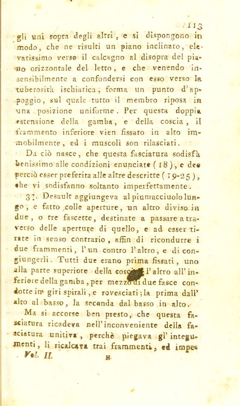 1 \3 gli uni sopra degli altri , e sì dispongono iti modo, che ne risulti un piano inclinaro, ele- vatissimo verso il calcagno al disopra del pia- no orizzontale del letto, e che venendo in- sensibilmente a confondersi con esso verso la tuberosità ischiatica, forma un punto d’ap* poggio, sul quale tutto il membro riposa in una posizione uniforme . Per questa doppi*, astensione della gamba, e della coscia, il frammento inferiore vien fissato in alto im- mobilmente, ed i muscoli son rilasciati. Da ciò nasce, che questa fasciatura sodisfa *»e nissimo alle condizioni enunciate ( ib), e de# perciò esser preferita alle altre descritte ( 19-25 ), •he vi sodisfanno soltanto imperfettamente. 3T- Desault aggiungeva al piuniacciuolo lun- go , e fatto colle aperture, un altro diviso in due, o tre fascette, destinate a passare a tra- verso delle aperture di quello, e ad esser ti- rate in senso contrario , affin di ricondurre i due frammenti, l’un contro l’altro, e di con- giungerli. Tutti due erano prima fissati, uno alla parte superiore della cosaci’altro all’in- feriste della gamba , per mezzanidue fasce con- dotte in* giri spirali, e rovesciati ; la prima dall’ alto al basso, la seconda dal basso in alto. Ma si accorse ben presto, che questa fa- sciatura ricadeva nell’inconveniente della fa- sciatura unitiva , perchè piegava gl’ integu- menti, li ricalcava trai frammenti, ed impe&