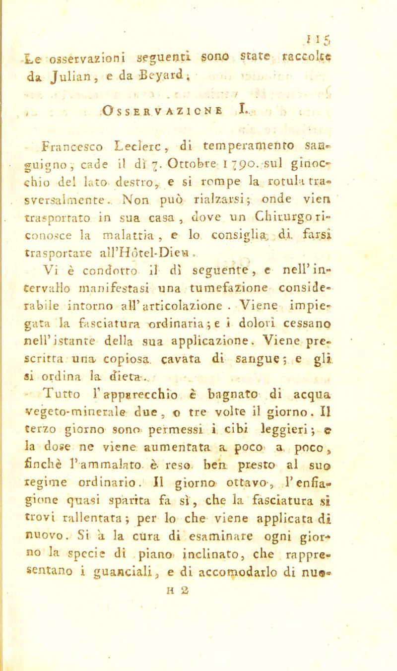 Le osservazioni seguenti sono state raccolte da. Julian, e da Beyard, , Osservazione I. Francesco Ledere, di temperamento saa- guigno, cade il di 7. Ottobre I 790. sul ginoc- chio del lato destro, e si rompe la rotula tra- sversalmente. Non può rialzarsi; onde vieti trasportato in sua casa, dove un Chirurgo ri- conosce la malattia , e lo consiglia, di. farsi trasportare all’Hótel-Dieia . Vi è condotto il dì seguente, e nell’in- tervallo manifestasi una tumefazione conside- rabile intorno all’articolazione . Viene impie- gata la fasciatura ordinariati dolori cessano nell’istante della sua applicazione. Viene pre- scritta una- copiosa, cavata di sangue; e gli si ordina la dieta. Tutto l’apparecchio è bagnato di acqua vegeto-minerale due, o tre volte il giorno. Il terzo giorno sono permessi i cibi leggieri ; © la dose ne viene aumentata a poco a poco, finché l’ammalato è- reso ben presto al suo regime ordinario. Il giorno ottavo-, l’enfia- gione quasi sparita fa sì , che la fasciatura si trovi rallentata; per lo che viene applicata di nuovo. Si a la cura di esaminare ogni gior- no la specie di piano inclinato, che rappre- sentano i guanciali, e di accomodarlo di nu«« h 2