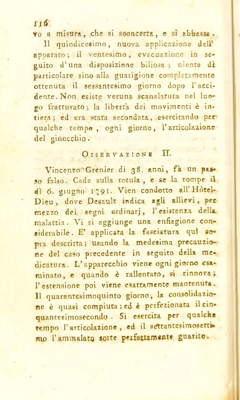 Yo a misura, che si sconcerta, e si abbassa. 11 quindicesimo, nuova applicazione deli’ apparato-, il ventesimo, evacuazione in se- guito d’una disposizione biliosa -, niente di particolare sino alla guarigione completamente ottenuta il sessantesimo giorno dopo l’acci- dente. Non esiste veruna scanalatura nel luo- go fratturato; la liberta dei movimenti è in- tiera; ed era stata secondata, esercitando per qualche tempo, ogni giorno, l’articolazione del ginocchio. O S SEKVAZIONH II. Vincenro^Grenier di 38. anni, fa un pas- so falso. Cade sulla rotula, e se la rompe il dì 6. giugno 1 “91. Vien condotto all’Hótel- Dieu , dove Desault indica agli allievi, per mezzo dei segni ordinarj, l’esistenza della malattia. Vi si aggiunge una enfiagione con- siderabile . E’ applicata la fasciatura qui so- pra descritta; usando la medesima precauzio- ne del caso precedente in seguito della me- dicatura. L’apparecchio viene ogni giorno esa- minato, e quando è rallentato, si rinnovai l’estensione poi viene esattamente mantenuta. Il quarantesimoquinto giorno, la consolidazio- ne è quasi compiuta ; ed è perfezionata il cin- quantesimosecondo • Si esercita per qualche tempo l’articolazione, ed il s^ttantcsimosettu mo l’ammalato sorte peifettament» guanto ;