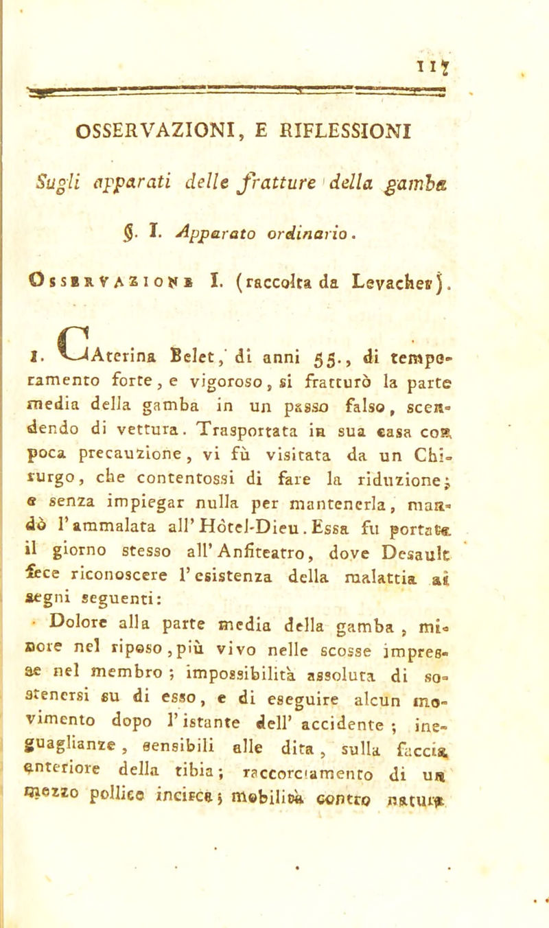 li? OSSERVAZIONI, E RIFLESSIONI Sugli apparati delle fratture della gamba <$. I. Apparato ordinario. Ossbrvazionb I. (raccolta da Levachet'j. r I. Aterina Belet, di anni 55., di tempe- ramento forte , e vigoroso , si fratturò la parte media della gamba in un passo falso, seen» dendo di vettura. Trasportata in sua casa cost poca precauzione, vi fu visitata da un Chi- rurgo, che contentossi di fare la riduzione j e senza impiegar nulla per mantenerla, man- dò l’ammalata all’ Hótel-Dieu. Essa fu portate il giorno stesso all’Anfiteatro, dove Desault fece riconoscere l’esistenza della malattia a«. segni seguenti: • Dolore alla parte media della gamba, mi* noie nel riposo,più vivo nelle scosse impres- se nel membro ; impossibilita assoluta di so- stenersi su di esso, e di eseguire alcun mo- vimento dopo l’istante dell’accidente; ine- guaglianze, sensibili alle dita, sulla faccia anteriore della tibia ; Tsccorc'amento di u« «lezzo pollice incirca* mobilità contro mmu<*