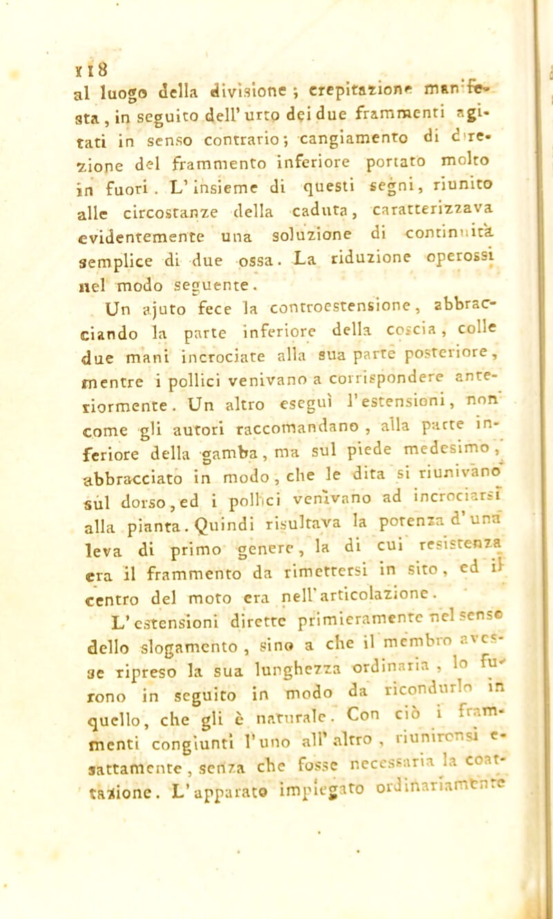 al luogo della divisione ; crepitation* man:f«- sta , in seguito dell’ urto dei due frammenti -gi- tati in senso contrario; cangiamento di dire- zione del frammento inferiore portato molto in fuori. L’insieme di questi segni, riunito alle circostanze della caduta, caratterizzava evidentemente una soluzione di continuità semplice di due ossa. La riduzione operossi nel modo seguente. Un ajuto fece la controestensione, abbrac- ciando la parte inferiore della coscia , colie due mani incrociate alla sua parte posteriore, mentre i pollici venivano a corrispondere ante- riormente . Un altro eseguì l’estensioni, non' come gli autori raccomandano , alla parte in- feriore della gamba, ma sul piede medesimo, abbracciato in modo , che le dita si riunivano Sul dorso, ed i pollici venivano ad incrociar?! alla pianta. Quindi risultava la potenza d una leva di primo genere, la di cui resistenza era il frammento da rimettersi in sito, ed il centro del moto era nell’articolazione. L’estensioni dirette primieramente nel senso dello slogamento, sino a che il mémbm a\cc ae ripreso la sua lunghezza ordinaria , ln fu' rono in seguito in modo da ricondurlo in quello, che gli è naturale. Con ciò 1 *l,rn menti congiunti l’uno all’altro, riunirensì e- sattamente , senza che fosse necessaria la coar- tazione. L’apparato impiegato ordirtanamtnre