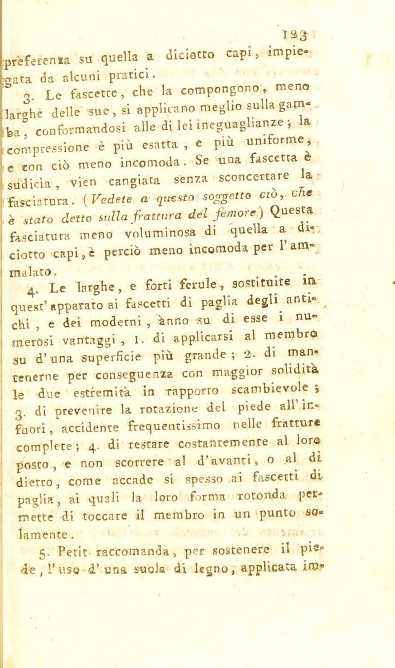 133 ; prèferenxa su quella a dialetto capi, Impie- crata da alcuni piatici. ° o. Le fascette, che la compongono, meno larghe delle sue, si applicano meglio sulla gam- ba! conformandosi alle di lei ineguaglianze ; la compressione è più esatta , e più uniforme, c con ciò meno incomoda. Se una fascetta e sùdicia, vien cangiata senza sconcertare la fasciatura. {Vedete a questo soggetto ciò, che è stato detto sulla frattura del femore) Questa fasciatura meno voluminosa di quella a di- ciotto capi, c perciò meno incomoda per l’am- malato. . . 4. Le larghe, e forti ferule, sostituite m quest’ apparato ai fascetti di paglia degli anti- chi , e dei moderni , ùnno su di esse 1 nu- merósi vantaggi , I. di applicarsi al membro su d’una superficie più grande ; 2. di man- tenerne per conseguenza con maggior solidità le due estremità in rapporto scambievole i 3. di prevenire la rotazione del piede all in- fuori, accidente frequentissimo nelle fratture complete; 4. di restare costantemente al loro posto, e non scorrere al d’avanti, o al di dietro, come accade si spesso ai fascetti di paglia, ai quali la loro forma -rotonda per- mette di toccare il membro in un punto so- lamente . 5. Petit raccomanda, per sostenere il pi«s de, l’uso d’una suola di legno, applicata im*