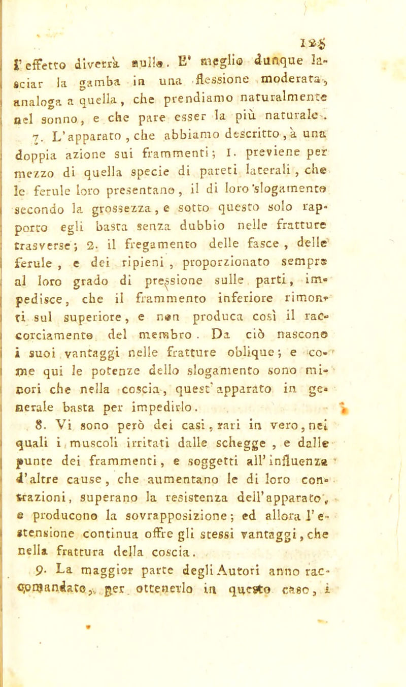 12$ l’effetto diverrà Bui!®. E* meglio dunque la- sciar in gamba io uriti flessione rflodersta-j analoga a quella, che prendiamo naturalmente nel sonno, e che pare esser la più. naturale-. 7. L’apparato , che abbiamo descritto , a una doppia azione sui frammenti; I. previene per mezzo di quella specie di pareti laterali , che le ferule loro presentano, il di loro'slogamento secondo la grossezza, e sotto questo solo rap- porto egli basta senza dubbio nelle fratture trasverse; 2. il fregamento delle fasce, delle ferule , e dei ripieni , proporzionato sempre al loro grado di prensione sulle parti, im- pedisce, che il frammento inferiore rimon- ti sul superiore, e n*n produca così il rac» curdamente del membro . Da ciò nascono i suoi vantaggi nelle fratture oblique ; e co- 1 l irne qui le potenze dello slogamento sono mi- cori che nella coscia, quest' apparato in ge- nerale basta per impedirlo. * 8. Vi sono però dei casi, rari in vero, nei quali i muscoli irritati dalle schegge , e dalle punte dei frammenti, e soggetti all’influenza d’altre cause, che aumentano le di loro con» trazioni, superano la resistenza dell’apparato, e producono la sovrapposizione; ed allora Te- «tensione continua offre gli stessi vantaggi, che nella frattura della coscia. 9- La maggior parte degli Autori anno rac- cpnjandato,. per ottenerlo in questo caso, i -