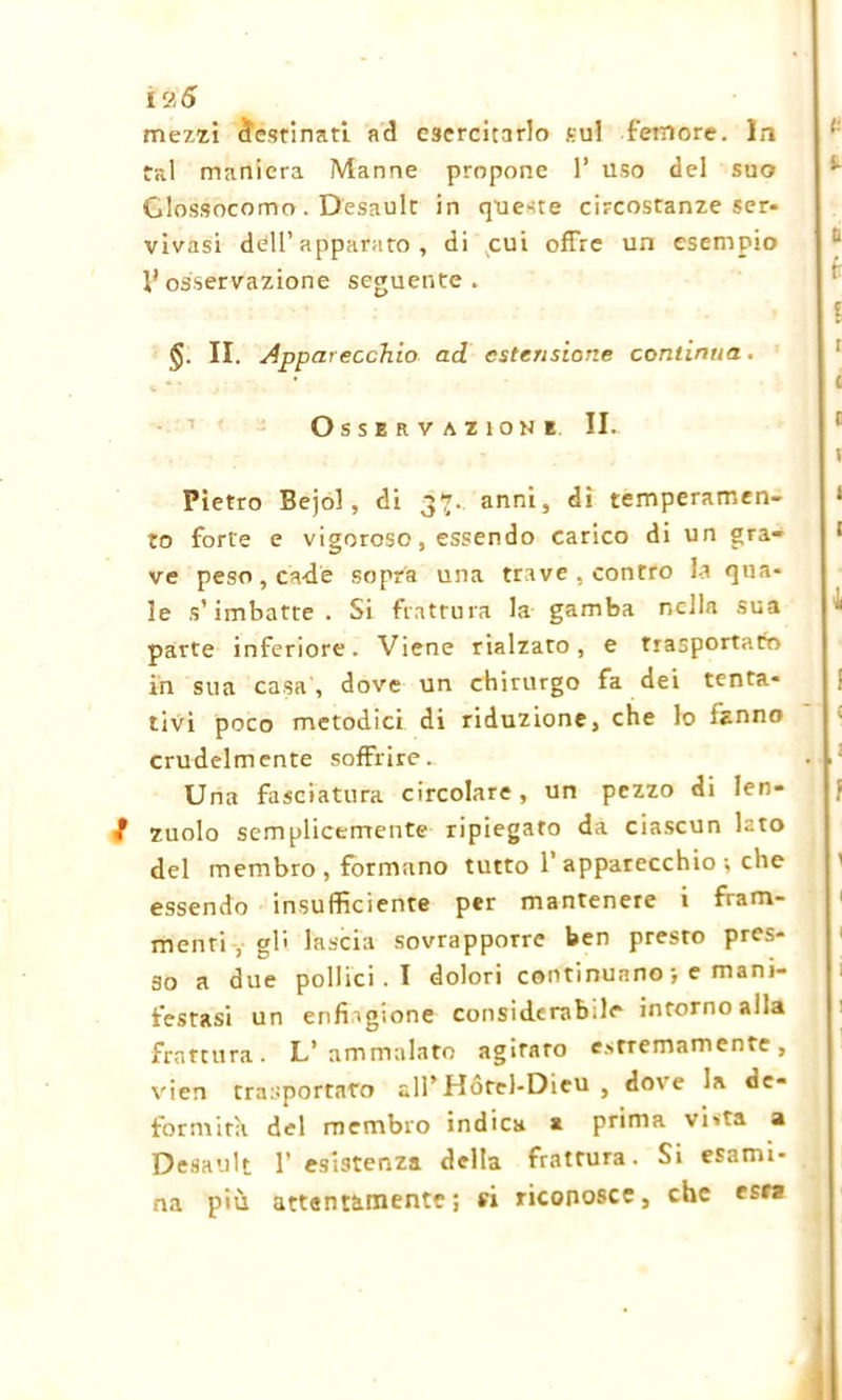 12,5 mezzi destinati ad esercitarlo sul femore. In tal maniera Manne propone 1’ uso del suo Clossocomo. Desault in queste circostanze ser- vivasi dell’apparato, di cui offre un esempio V osservazione seguente. II. Apparecchio ad estensione continua. Osservazione II. Pietro Bejol, di 37. anni, di temperamen- to forte e vigoroso, essendo carico di un gra- ve peso, cade sopra una trave , contro la qua- le s’imbatte . Si frattura la gamba nella sua parte inferiore. Viene rialzato, e trasportato in sua casa, dove un chirurgo fa dei tenta- tivi poco metodici di riduzione, che lo fanno crudelmente soffrire- . - Una fasciatura circolare, un pezzo di len- / zuolo semplicemente ripiegato da ciascun lato del membro, formano tutto 1 apparecchio-, che essendo insufficiente per mantenere i fram- menti , gli lascia sovrapporre ben presto pres- so a due pollici . I dolori continuano-, e mani- festasi un enfiagione considerabile intorno alla frattura. L’ammalato agiraro estremamente, vien trasportato all’Hótel-Dieu , dove la de- formità del membro indica a prima vista a Desault 1’ esistenza della frattura. Si esami- na più attentamente ; si riconosce, che csrz