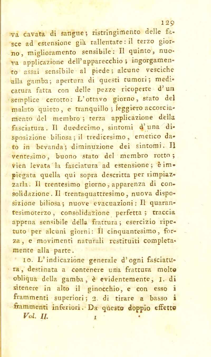 129 va cavata di sangue*, ristringimento delle fa- sce ad estensione già rallentate : il terzo gior- no , miglioramento sensibile : Il quinto, nuo- va applicazione dell’apparecchio; ingorgamen- to assai sensibile al piede ; alcune vesciche alla gamba -, apertura di questi tumori; medi- catura fatta con delle pezze ricoperte d’un semplice cerotto: L’ottavo giorno, stato del malato quieto, e tranquillo ; leggiero accorcia- mento del membro ; terza applicazione della fasciatura. Il duodecimo, sintomi d’una di- sposizione biliosa; il tredicesimo, emetico da- to in bevanda; diminuzione dei sintomi. Il ventesimo, buono stato del membro rotto; vien levata la fasciatura ad estensione; è im- piegata quella qui sopra descritta per rimpiaz- zarla. Il trentesimo giorno, apparenza di con- solidazione. Il trentaquattresimo, nuova dispo- sizione biliosa; nuove evacuazioni : Il quaran- tesitnoterzo, consolidazione perfetta ; traccia appena sensibile della frattura ; esercizio ripe- tuto per alcuni giorni: Il cinquantesimo, for- za, e movimenti naturali restituiti compieta- mente alla parte. io. L’indicazione generale d’ogni fasciatu- ra, destinata a contenere una frattura molto obliqua della gamba, è evidentemente, I. di sitenere in alto il ginocchio, e con esso i frammenti superiori; 2. di tirare a basso i frammenti inferiori. Da questo doppio effetto
