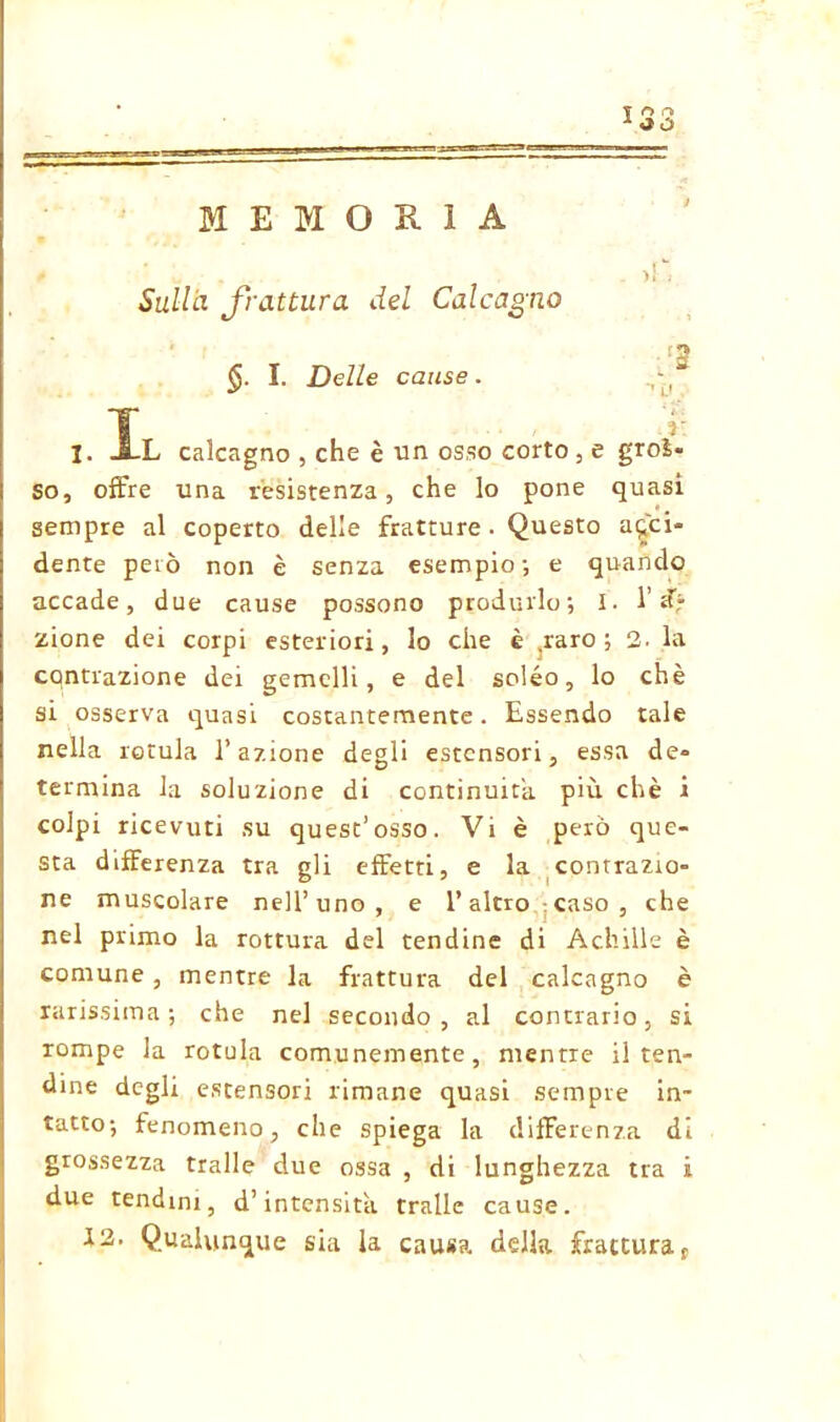 MEMORIA Sulla frattura del Calcagno ;3 I. Delle cause. I. Il calcagno , che è un osso corto, e groì- so, offre una resistenza, che lo pone quasi sempre al coperto delle fratture. Questo acci- dente però non è senza esempio; e quando accade, due cause possono produrlo; I. 1’ <f* zione dei corpi esteriori, lo che è .raro; 2. la contrazione dei gemelli, e del soléo, lo chè si osserva quasi costantemente. Essendo tale nella rotula l’azione degli estensori, essa de- termina la soluzione di continuità più chè i colpi ricevuti su quest’osso. Vi è però que- sta differenza tra gli effetti, e la contrazio- ne muscolare nell’uno, e l’altro caso, che nel primo la rottura del tendine di Achille è comune , mentre la frattura del calcagno è rarissima; che nel secondo, al contrario, si rompe la rotula comunemente, mentre il ten- dine degli estensori rimane quasi sempre in- tatto; fenomeno, che spiega la differenza di grossezza traile due ossa , di lunghezza tra i due tendini, d’intensità traile cause. 12. Qualunque sia la causa della frattura t