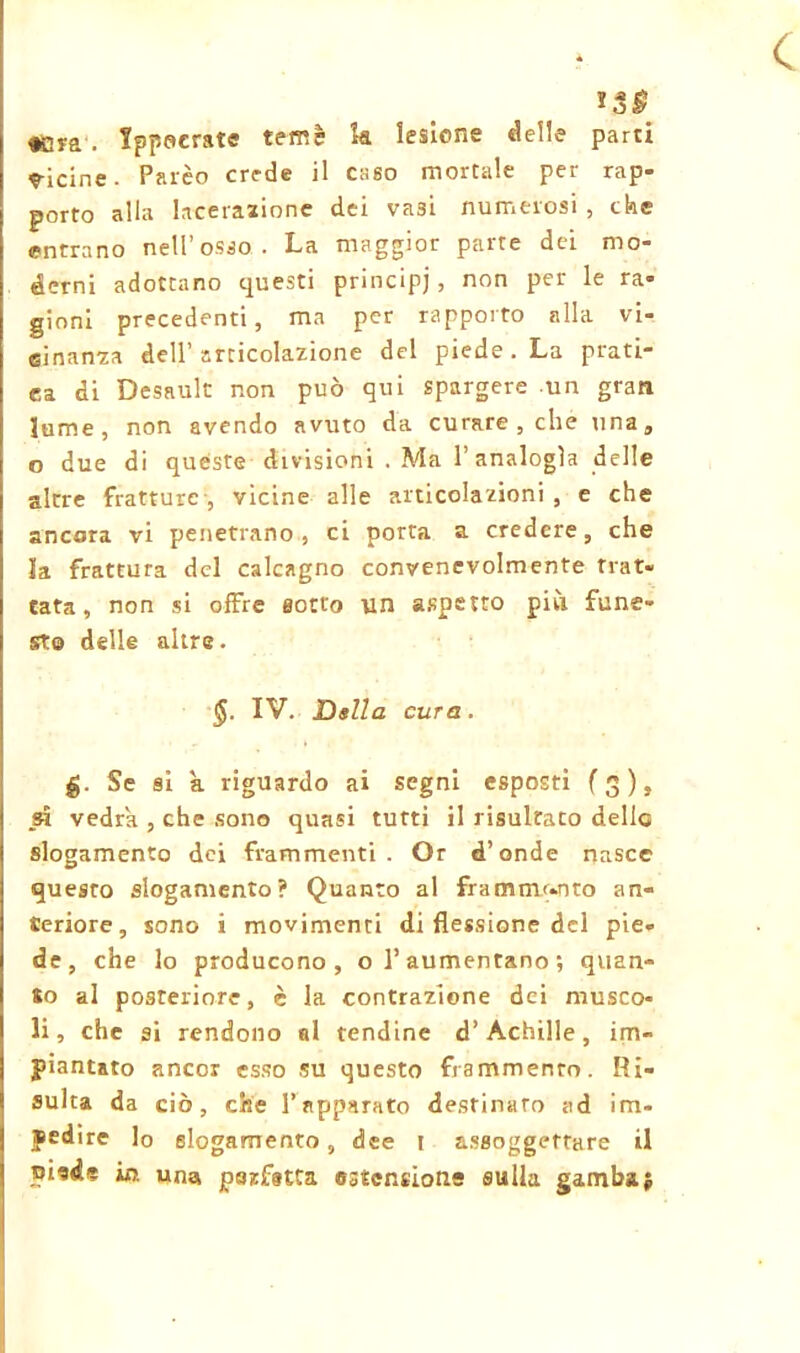 < >3£ «;ya‘. Ippocrate temè k lesione delle parti vicine. Palèo crede il cago mortale per rap- porto alla lacerazione dei va3Ì numerosi , che entrano nell’osso. La maggior parte dei mo- derni adottano questi principi, non per le ra- gioni precedenti, ma per rapporto alla vi- cinanza dell’ articolazione del piede. La prati- ca di Desault non può qui spargere un gran lume, non avendo avuto da curare, che una, o due di quéste divisioni . Ma l’analogìa delle altre fratture , vicine alle articolazioni , e che ancora vi penetrano, ci porta a credere, che la frattura del calcagno convenevolmente trat- tata, non si offre sotto un aspetto più fune- sto delle altre. IV. Della cura. £. Se sì k riguardo ai segni esposti (3), sì vedrà , che sono quasi tutti il risultato delle slogamento dei frammenti. Or d’onde nasce questo slogamento? Quanto al frammento an- teriore, sono i movimenti di flessione del pie- de, che lo producono, o l’aumentano; quan- to al posteriore, è la contrazione dei musco- li, che si rendono al tendine d’Achille, im- piantato ancor esso su questo frammento. Ri- sulta da ciò, che l’apparato destinato ad im- pedire lo slogamento, dee 1 assoggettare il piede io. una perfetta estensione sulla gamba ;