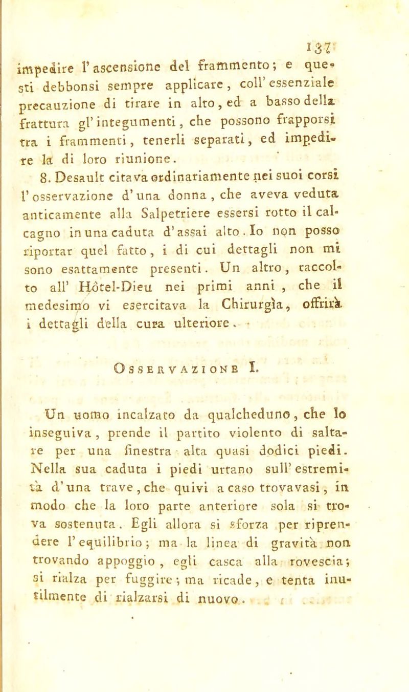 I32: impedire l’ascensione del frammento; e que- sti debbonsi sempre applicare , coll’ essenziale precauzione di tirare in alto, ed a basso dellx frattura gl’integumenti, che possono frapporsi tra i frammenti, tenerli separati, ed impedi- re la di loro riunione. 8. Desault citava ordinariamente nei suoi corsi l’osservazione d’una donna , che aveva veduta anticamente alla Salpetriere essersi rotto il cal- cagno in una caduta d’assai alto . Io nqn posso riportar quel fatto, i di cui dettagli non mi sono esattamente presenti. Un altro, raccol- to all’ Hòtel-Dieu nei primi anni , che il medesimo vi esercitava la Chirurgia, offrirà i dettagli della cura ulteriore. • Osservazione I. Un uomo incalzato da qualcheduno, che lo inseguiva , prende il partito violento di salta- re per una finestra alta quasi dodici piedi. Nella sua caduta i piedi urtano sull’estremi- tà d’una trave, che quivi a caso trovavasi, in modo che la loro parte anteriore sola si tro- va sostenuta. Egli allora si sforza per ripren- dere l’equilibrio; ma la linea di gravita non trovando appoggio , egli casca alla rovescia; si rialza per fuggire; ma ricade, e tenta inu- tilmente di rialzarsi di nuovo .