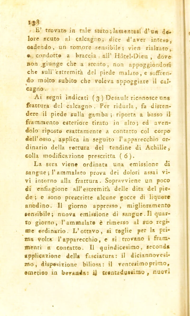 lore acuto al calcagno; dice d’aver intese, cadendo, un remore sensibile; vien rialzato, e. condotta a braccia all’ Hotel-Dieu , dove non .giunge che a stento, non appoggiondosi che sull'estremità del piede malato, e soffren- do molto subito che voleva appoggiare il cal- cagno . Ai segni indicati ( 3 ) Desault riconosce una frattura del calcagno. Per ridurla, fa disten- dere il piede sulla gamba ; riporta a basso il frammento esteriore tirato in alto; ed aven- dolo riposto esattamente a contatto col corpo dell’ osso, applica in seguito l’apparecchio or- dinario della rottura del tendine di Achille, colla modificazione prescritta (6). La sera viene ordinata una emissione di sangue ; P ammalato prova dei dolori assai vi- vi intorno alla frattura. Sopravviene un poco di enfiagione all’estremità delle dita del pie- de ; e sono prescritte alcune gocce di liquore anodino. Il giorno appresso, miglioramento sensibile; nuova emissione di sangue. Il quar- to giorno, l’ammalato è rimesso al suo regi- sne ordinario. L’ottavo, si toglie per la pri- ma volta l’apparecchio, e si trovano i fram- menti a contatto. Il quindicesimo, seconds applicazione della fasciatura: il diciannovesi- mo, disposizione biliosa: il ventesimo primo, emetieo in bevanda: ii trentaduesimo , nuovi