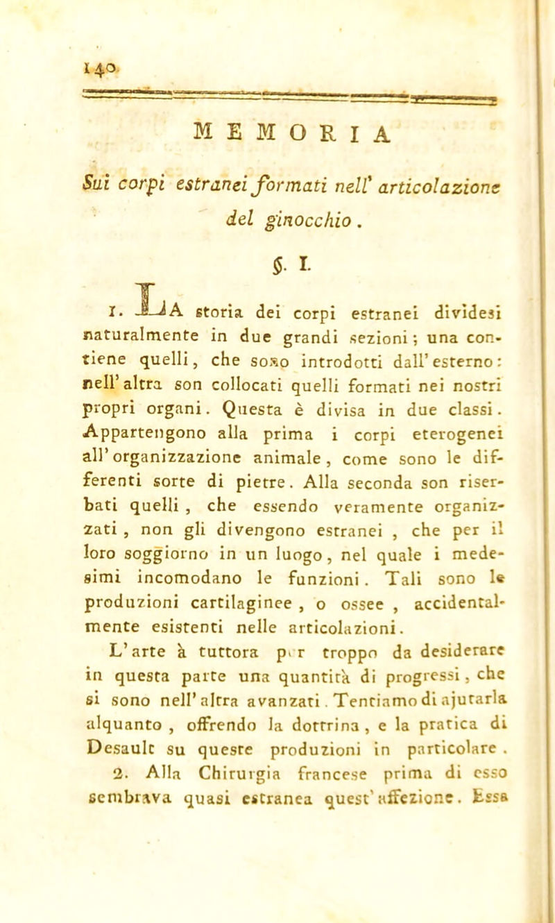 14° memoria Sui corpi estranei formati nell' articolazione del ginocchio. S- I- T 1. JJA storia dei corpi estranei dividesi naturalmente in due grandi sezioni; una con- tiene quelli, che soso introdotti dall’esterno: nell’altra son collocati quelli formati nei nostri propri organi. Questa è divisa in due classi. Appartengono alla prima i corpi eterogenei all’organizzazione animale, come sono le dif- ferenti sorte di pietre. Alla seconda son riser- bati quelli , che essendo veramente organiz- zati , non gli divengono estranei , che per il loro soggiorno in un luogo, nel quale i mede- simi incomodano le funzioni. Tali sono le produzioni cartilaginee , o ossee , accidental- mente esistenti nelle articolazioni. L’arte à tuttora p> r troppo da desiderare in questa parte una quantità di progressi, che si sono nell’altra avanzati. Tentiamo di ajutarla alquanto , offrendo la dottrina, e la pratica di Desault su queste produzioni in particolare . 2. Alla Chirurgia francese prima di esso sembrava quasi estranea quest'affezione, fcssa