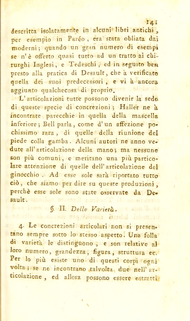 descritta isolatamente in alcuni libri antichi, per esempio in Pareo , era stata obliata dai moderni; quando un gran numero di esempi se n’è offerto quasi tutto ad un tratto ai chi- rurghi Inglesi, e Tedeschi , ed in seguito ben presto alla pratica di Desault, che a verificato quella dei suoi predecessori , e vi à ancora aggiunto qualchecosa di proprio. L’ articolazioni tutte possono divenir la sedo di queste specie di concrezioni ; Haller ne à incontrate parecchie in quella della mascella inferiore; Bell parla, come d’un affezione po- chissimo rara , di quelle della riunione del piede colla gamba. Alcuni autori ne anno ve- dute all’articolazione della mano; ma nessuno son più comuni, e meritano una più partico- lare attenzione di quelle dell’articolazione del ginocchio . Ad esse sole sarà riportato tutto ciò, che siamo per dire su queste produzioni, perchè esse sole sono state osservate da De- sault . <5 II. Delle Varietà. ' 4 ■ ; i'j 4. Le concrezioni articolari non si presen- tano sempre sotto Io stesso aspetto. Una folla di varietà le distinguono , e son relative al loro numero, grandezza, figura, struttura ec. Per lo più esiste uno di questi corpi ogni volta ; se ne incontrano talvolta due nell’ ar- ticolazione , ed allora possono essere estratti