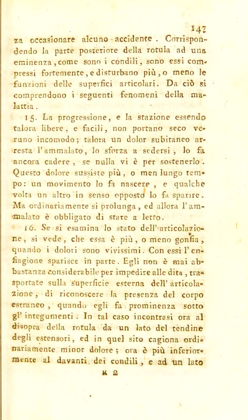 _ *42 za occasionare alcuno accidente . Corrispon- dendo la parte posteriore della rotula ad una eminenza ,come sono i condili, sono essi com- pressi fortemente , e disturbano più,o meno le funzioni delle superfici articolari. Da ciò si comprendono i seguenti fenomeni della ma- lattia . 15. La progressione, e la stazione essendo talora libere, e facili, non portano seco ve- runo incomodo; talora un dolor subitaneo ar- resta l’ammalato, lo sforza a sedersi, lo fa ancora cadere , se nulla vi è per sostenerlo . Questo dolore sussiste più, o men lungo tem- po: un movimento lo fa nascere , e qualche volta un altro in senso opposto lo fa sparire. Ma ordinariamente si prolunga, ed allora 1’ am- malato è obbligato di stare a letto. ió. Se si esamina lo stato dell’articolazio- ne , si vede , che essa è più , o meno gonfia , quando i dolori sono vivissimi. Con essi 1’en- fiagione sparisce in parte. Egli non è mai ab- bastanza considerabile per impedire alle dita , tra- sportate sulla Superficie esterna dell’ articola- zione , di riconoscere la presenza del corpo estraneo , quando egli fa prominenza sotto gì’ integumenti . In tal caso incontrasi ora al disopra della rotula da un lato del tendine degli estensori, ed in quel sito cagiona ordi- nariamente minor dolore ; ora è più inferior- mente al davanti dei condili , e ad un lato K 2