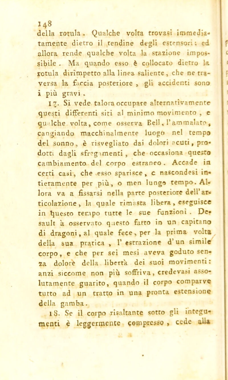 della rotula . Qualche volta trovasi immedia» tamente dietro il rendine degli estensori; ed allora rende qualche volta la stazione impos- sibile . Ma quando esso è collocato dietro la rotula dirimpetto alla linea saliente , che ne tra- versa la faccia posteriore , gli accidenti sono i più gravi . 11- Si vede talora occupare alternativamente questi differenti siti al minimo movimento , e qu lche volta, come osserva Bell, l’ammalato , cangiando macchinalmente luogo nel tempo del sonno, è risvegliato dai dolori acuti, pro* dotti dagli sfregamenti , che occasiona questo cambiamento del corpo estraneo. Accade in certi casi, che esso sparisce, c nascondesi in» fieramente per più, o men lungo tempo. Al* lora va a fissarsi nella parte posteriore dell’ar* ticolazione , la quale rimasta libera, eseguisce in questo tempo tutte le sue funzioni . De» sault a osservato questo fatto in un capitano di dragoni, al quale fece , per la prima volta della sua pratica , l1 estrazione d’un simile corpo, e che per sei mesi aveva goduto sen- za dolore della liberta dei suoi movimenti: anzi siccome non più soffriva, credevasi asso- lutamente guarito, quando il corpo comparve tutto ad un tratto in una pronta estensione della gamba. lS. Se il corpo risaltante sotto gli integu- menti è leggermente compresso , cede alia