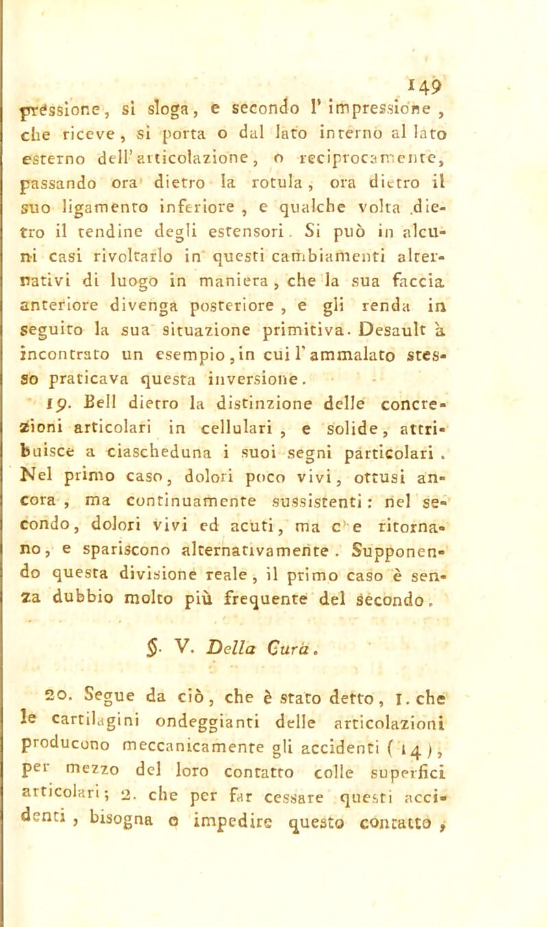_ H9 préssione, si sloga, e secondo l’impressione, che riceve, si porta o dal lato interno allato esterno dell’ articolazione, o reciprocamente, passando ora dietro la rotula, ora dietro il suo ligamento inferiore , e qualche volta die- tro il tendine degli estensori. Si può in alcu- ni casi rivoltarlo in questi cambiamenti alter- nativi di luogo in maniera , che la sua faccia anteriore divenga posteriore , e gii renda in seguirò la sua situazione primitiva. Desault a incontrato un esempio , in cui 1'ammalato stes- so praticava questa inversione. ip. Bell dietro la distinzione delle concre- zioni articolari in cellulari , e solide, attri- buisce a ciascheduna i suoi segni particolari . Nel primo caso, dolori poco vivi, ottusi àn- cora , ma continuamente sussistenti: nel se- condo, dolori vivi ed acuti, ma c e ritorna- no, e spariscono alternativamente. Supponen- do questa divisione reale, il primo caso è sen- za dubbio molto più frequente del secondo. §■ V. Della Cura. 20. Segue da ciò, che è stato detto, I.che le cartilagini ondeggianti delle articolazioni producono meccanicamente gli accidenti (14), pei mezzo del loro contatto colle superimi articolari; 2. che per fir cessare questi acci- denti , bisogna o impedire questo contatto ,