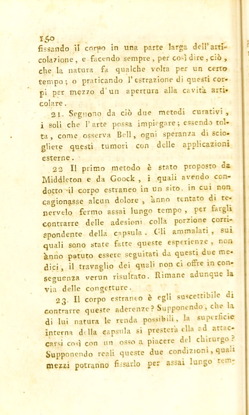 15° fissando il corpo in una parte larga dell’arti- colazione , e facendo sempre , per co-ì dire , ciò , che la natura fa qualche volta per un certo tempo-, o praticando 1’estrazione di questi cor- pi per mezzo d’un apertura alla cavita arti- colare . 2i. Seguono da ciò due metodi curativi , i soli che l’arte possa impiegare ; essendo tol- ta , come osserva Bell, ogni speranza di scio- gliere questi tumori con delle applicazioni esterne. 2 3 II primo metodo è stato proposto da Middleton e da Goock , i quaii avendo con- dotto -il corpo estraneo in un sito in cui non cagionasse alcun dolore , anno tentato di te- nervelo fermo assai lungo tempo , per f<ugli contrarre delle adesioni colla porzione corri- spondente della capsula . Gli ammalati , sui quali sono state fatte queste esperienze , non ànno potuto essere seguitati da questi due me- dici , il travaglio dei quali non ci offre in con- seguenza verun risultato. Rimane adunque la via delle congetture. 23. Il corpo esrranto è egli suscettibile di contrarre queste aderenze ? Supponendo , che la di lui natura le renda possibili, la supcrlicie interna d' ila capsula si presterà ella *d at^. c^ carsi così con un osso a piacere del chirurgo ? Supponendo reali queste due condizioni, qua.. mezzi potranno fissarlo per assai lungo