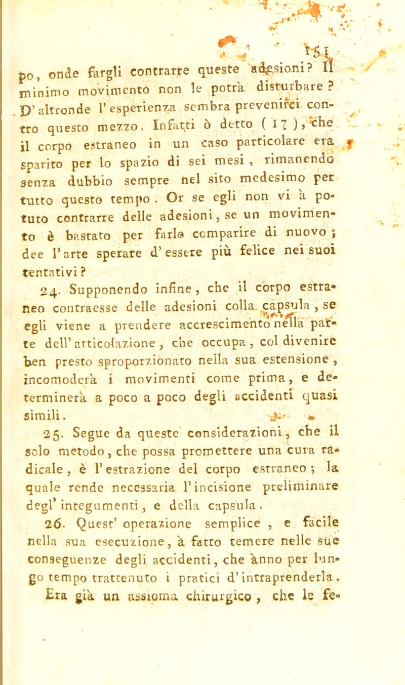 TV ' Hi po, onde fargli contrarre queste adesioni? Il minimo movimento non le potrà, disturbare ? D’altronde l’esperienza sembra prevenirci con- tro questo mezzo. Infatti ò detto ( I ^ ), -che il corpo estraneo in un caso particolare era sparito per lo spazio di sei mesi , rimanendo senza dubbio sempre nel sito medesimo per tutto questo tempo . Or se egli non vi a po- tuto contrarre delle adesioni, se un movimen- to è bastato per farla comparire di nuovo ; dee l’arte sperare d’essere più felice nei suoi tentativi ? 24. Supponendo infine , che il corpo estra- neo contraesse delle adesioni colla capsula , se egli viene a prendere accrescimento nella pat- te dell’articolazione, che occupa , col divenire ben presto sproporzionato nella sua estensione , incomoderà, i movimenti come prima, e de- terminerà a poco a poco degli accidenti quasi simili. v 25. Segue da queste considerazioni, che il solo metodo, che possa promettere una cura ra- dicale , è l’estrazione del corpo estraneo; la quale rende necessaria l’incisione preliminare degl’integumenti, e della capsula. 26- Quest’ operazione semplice , e facile nella sua esecuzione, à fatto temere nelle sue conseguenze degli accidenti, che ànno per lun- go tempo trattenuto 1 pratici d’intraprenderla . Era già un assioma chirurgico , che le fe»