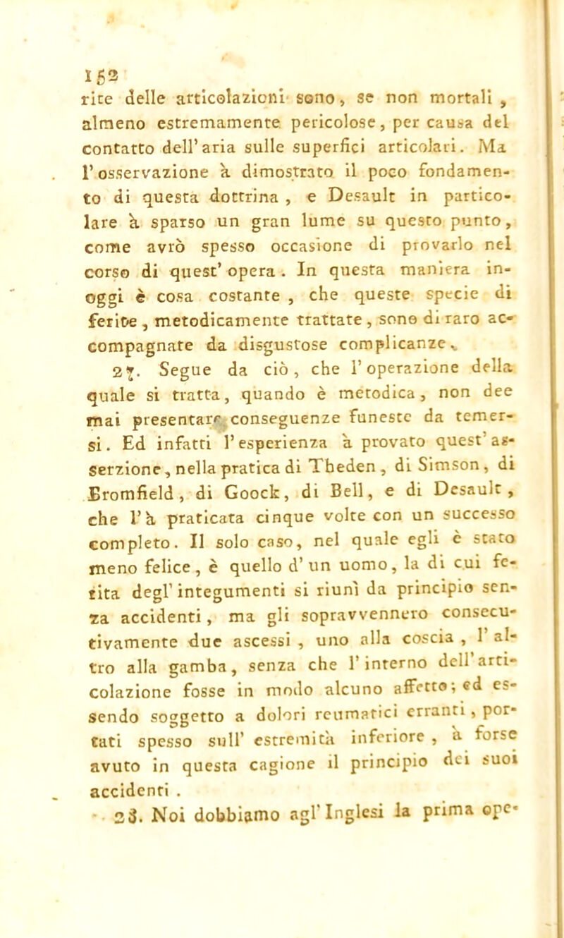 153 rice delle articolazioni sono, se non mortali , almeno estremamente, pericolose, per causa del contatto dell’aria sulle superfici articolari. Ma l’osservazione k dimostrato il poco fondamen- to di questa dottrina , e Desault in partico- lare k sparso un gran lume su questo punto, come avrò spesso occasione di provarlo nel corso di quest’opera. In questa maniera in- oggi è cosa costante , che queste specie di ferite , metodicamente trattate , sono di raro ac- compagnate da disgustose complicanze v 2». Segue da ciò, che l’operazione della quale si tratta, quando è metodica, non dee mai presentare conseguenze funeste da temer- si. Ed infatti l’esperienza a provato quest as- serzione, nella pratica di T. beden , diSimson, di Bromfield , di Goock, di Bell, e di Desault, che l’k praticata cinque volte con un successo completo. Il solo caso, nel quale egli è stato meno felice, è quello d’un uomo, la di cui fe- rita degl’ integumenti si riunì da principio sen- za accidenti, ma gli sopravvennero consecu- tivamente due ascessi , uno alla coscia , 1’ al- tro alla gamba, senza che l’interno dell arti- colazione fosse in modo alcuno affetto ; ed es- sendo soggetto a dolori reumatici erranti, por- tati spesso sull’ estremità inferiore , a forse avuto in questa cagione il principio dei suoi accidenti . 23. Noi dobbiamo agl'inglesi la prima ope-