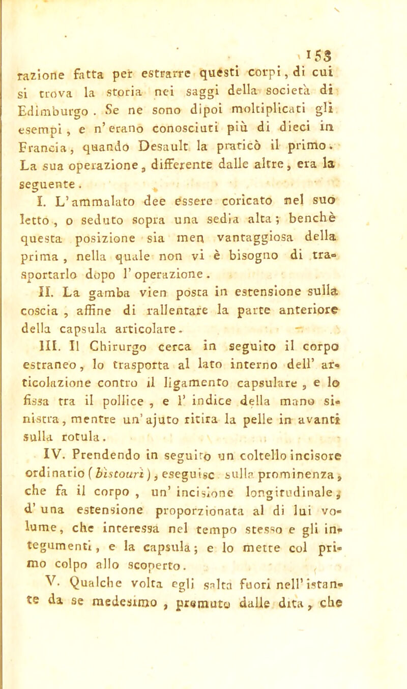 \ \!5S razione fatta per estrarre questi corpi, di cui si trova la storia nei saggi della società di Edimburgo . Se ne sono dipoi moltiplicati gli esempi, e n’ erano conosciuti più di dieci in Francia, quando Desault la praticò il primo. La sua operazione, differente dalle altre, era la seguente. I. L’ammalato dee essere coricato nel suo letto, o seduto sopra una sedia alta; benché questa posizione sia men vantaggiosa della prima , nella quale non vi è bisogno di tra- sportarlo dopo l’operazione. IL La gamba vien posta in estensione sulla coscia , affine di rallentare la parte anteriore della capsula articolare. III. Il Chirurgo cerca in seguito il corpo estraneo, lo trasporta al lato interno dell’ ar- ticolazione contro il ligamento capsulure , e lo fìssa tra il pollice , e 1’ indice della mano si- nistra, mentre un’ajuto ritira la pelle in avanti sulla rotula. IV. Prendendo in seguirò un coltello incisore ordinario ( bistouri ), eseguile sulla prominenza , che fa il corpo , un’ incisione longitudinale ; d’ una estensione proporzionata al di lui vo- lume, che interessa nel tempo stesso e gli in* tegumenti, e la capsula; e lo mette col pri- mo colpo allo scoperto. V. Qualche volta egli salta fuori nell’istan- te da se medesimo , premuto dalle dita , che