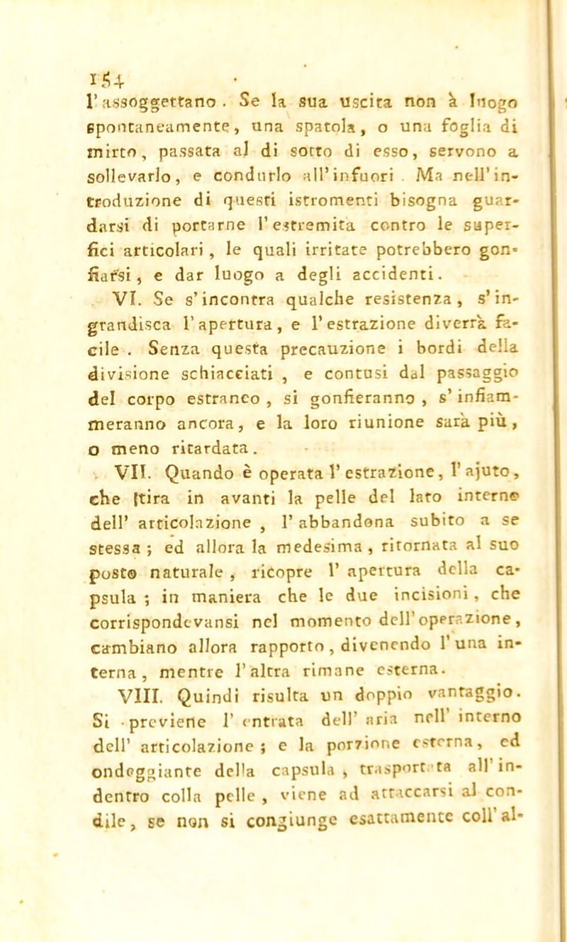 iJU l’assoggettano . Se la sua uscita non k luogo epontaneamente, una spatola, o una foglia di mirto, passata al di sotto di esso, servono a sollevarlo, e condurlo all’infuori Ma nell’in- troduzione di questi istromenti bisogna guar- darsi di portarne l’estremità contro le super- fìci articolari, le quali irritate potrebbero gon- fiarsi , e dar luogo a degli accidenti. VI. Se s’incontra qualche resistenza, s’in- grandisca l’apertura, e l’estrazione diverrà fa- cile . Senza questa precauzione i bordi della divisione schiacciati , e contusi dal passaggio del corpo estraneo , si gonfieranno , s’infiam- meranno ancora, e la loro riunione sarà più , o meno ritardata. VII. Quando è operata V estrazione, l’ajuto, che [tira in avanti la pelle del lato interne dell’ articolazione , 1’ abbandona subito a se stessa ; ed allora la medesima, ritornata al suo posto naturale , ricopre 1’ apertura della ca- psula ; in maniera che le due incisioni , che corrisponde vansi nel momento dell’operazione , cambiano allora rapporto , divenendo 1' una in- terna , mentre l’altra rimane esterna. Vili. Quindi risulta un doppio vantaggio. Si previene 1’ entrata dell’ aria nell interno dell’ articolazione; e la porzione esterna, ed ondeggiante del'a capsula , trasport ta all in- dentro colla pelle , viene ad attaccarsi al con- dile, se non si congiunge esattamente coll al-