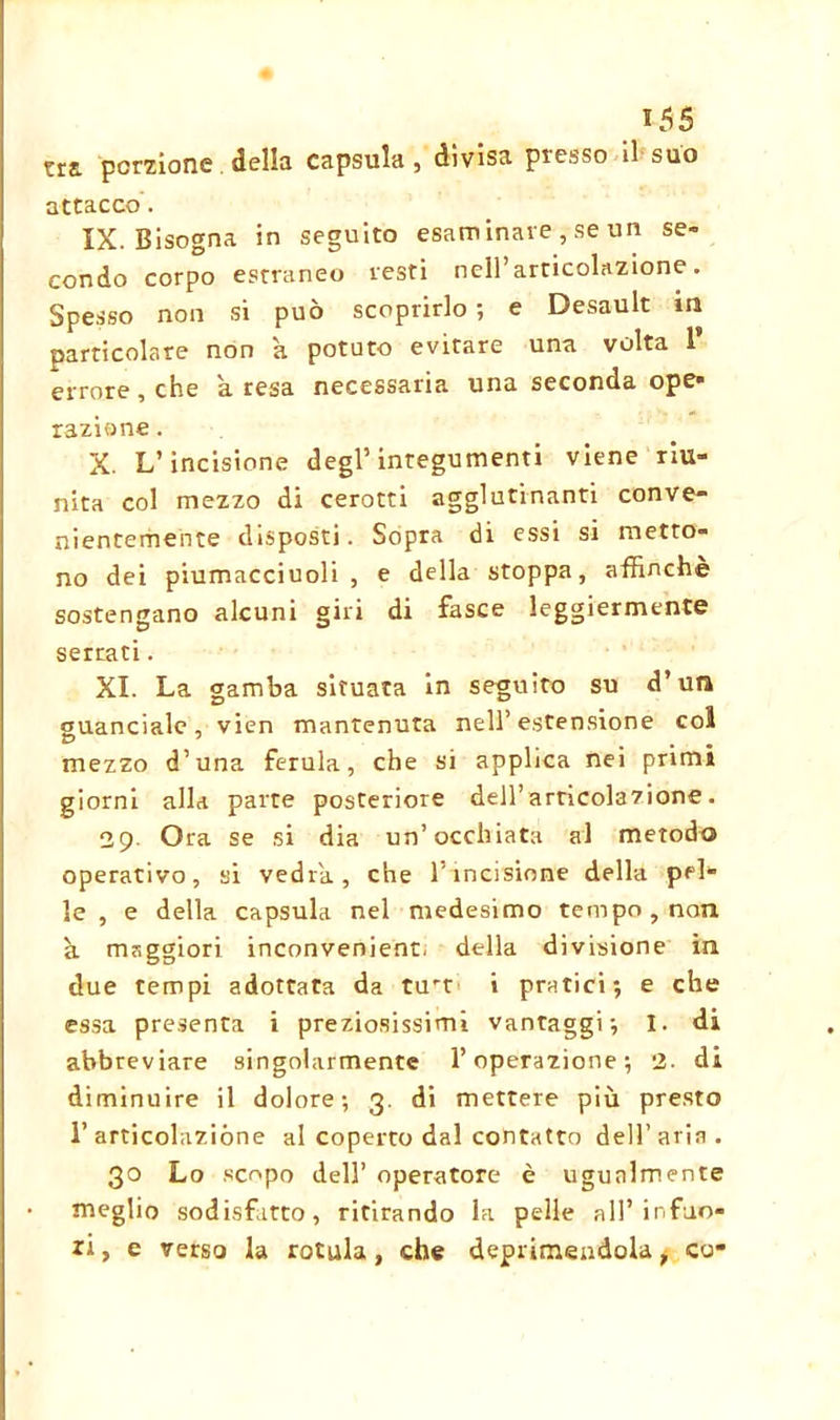 tra porzione della capsula , divisa presso il suo attacco. IX. Bisogna in seguito esaminare , se un se- condo corpo estraneo resti nell’articolazione. Spesso non si può scoprirlo ; e Desault in particolare non a potuto evitare una volta 1’ errore, che a resa necessaria una seconda ope* razione. X. L’incisione degl’integumenti viene riu- nita col mezzo di cerotti agglutinanti conve- nientemente disposti. Sopra di essi si metto- no dei piumacciuoli , e della stoppa, affinchè sostengano alcuni giri di fasce leggiermente serrati. XI. La gamba situata in seguito su d’utl guanciale, vien mantenuta nell’estensione col mezzo d’una ferula, che si applica nei primi giorni alla parte posteriore dell’articolazione. 29 Ora se si dia un’occhiata al metodo operativo, si vedrà, che l’incisione della pel- le , e della capsula nel medesimo tempo, non à maggiori inconvenient, della divisione in due tempi adottata da turr i pratici; e che essa presenta i preziosissimi vantaggi; I. di abbreviare singolarmente l’operazione; 2. di diminuire il dolore; 3. di mettere più presto l’articolazióne al coperto dal contatto dell’aria. 30 Lo scopo dell’ operatore è ugualmente meglio sodisfatto, ritirando la pelle all’infuo- ri, e verso la rotula, che deprimendola * co-