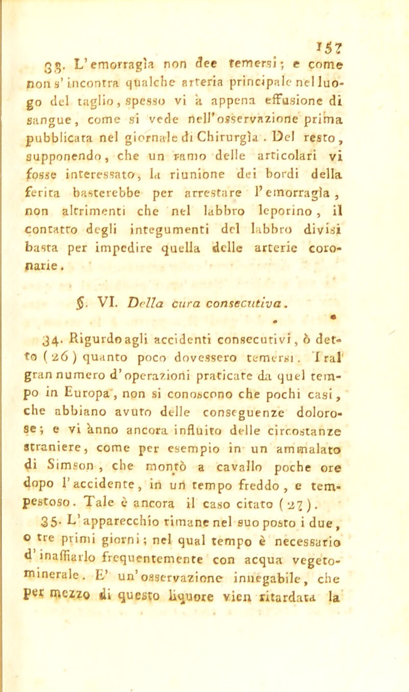 *5? qg, L’emorragìa non dee temersi; e come non s’incontra qualche arteria principale nel luo- go del taglio, spesso vi a appena effusione di sangue, come si vede nell’osservazione prima pubblicata nel giornale di Chirurgia . Del resto, supponendo, che un ramo delle articolari vi fosse interessato, la riunione dei bordi della ferita basterebbe per arrestare l’emorragia, non altrimenti che nel labbro leporino , il contatto degli integumenti del labbro divisi basta per impedire quella delle arterie coro- narie . §. VI. Della cura consecutiva. • 34. Rigurdo agli accidenti consecutivi, ò det- to ( 26 ) quanto poco dovessero temersi. Irai' gran numero d’operazioni praticare da quel tem- po in Europa, non si conoscono che pochi casi, che abbiano avuto delle conseguenze doloro- se; e vi knno ancora influito delle circostanze straniere, come per esempio in un ammalato di Simson , che montò a cavallo poche ore dopo l’accidente, in un tempo freddo, e tem- pestoso. Tale è ancora il caso citato (-22). 35. L’apparecchio rimane nel suo posto i due , o tre primi giorni; nel qual tempo è necessario d inalbarlo frequentemente con acqua vegeto- minerale. E’ un’osservazione innegabile, che per mezzo di questo liquore vien ritardata la