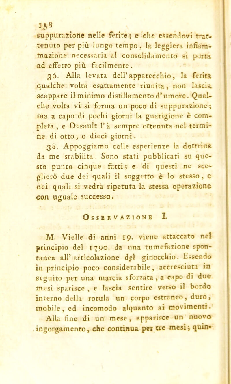 15* suppuratone nelle ferite ; e che essendovi trat- tenuto per più lungo tempo, la leggiera infiam- mazione necessaria al consolidamento si porta ad effetto più facilmente. 36. Alla levata dell’apparecchio, la ferita qualche volta esattamente riunita, non lascia scappare il minimo distillamento d’umore. Qual- che volta vi si forma un poco di suppurazione; ina a capo di pochi giorni la guarigione è com- pleta , e Desault 1’a sempre ottenuta nel termi- ne di otto, o dieci giorni. 3d. Appoggiamo colle esperienze la dottrina da me stabilita . Sono stati pubblicati su que- sto punto cinque fatti; e di questi ne sce- glierò due dei quali il soggetto è lo stesso, e nei quali si vedrà ripetuta la stessa operazione con uguale successo. Osservazione I. M Vielle di anni 19. viene attaccato nel principio del 1700. da una tumefazione spon- tanea all’articolazione del ginocchio. Essendo in principio poco considerabile, accresciuta in seguito per una marcia sforzata , a capo di due mesi sparisce , e lascia sentire verso il bordo inrerno della rotula un corpo estraneo, duro, mobile, ed incomodo alquanto ai movimenti. Alla fine di un mese, apparisce un nuovo ingorgamento, che continua per tre mesi; quin»