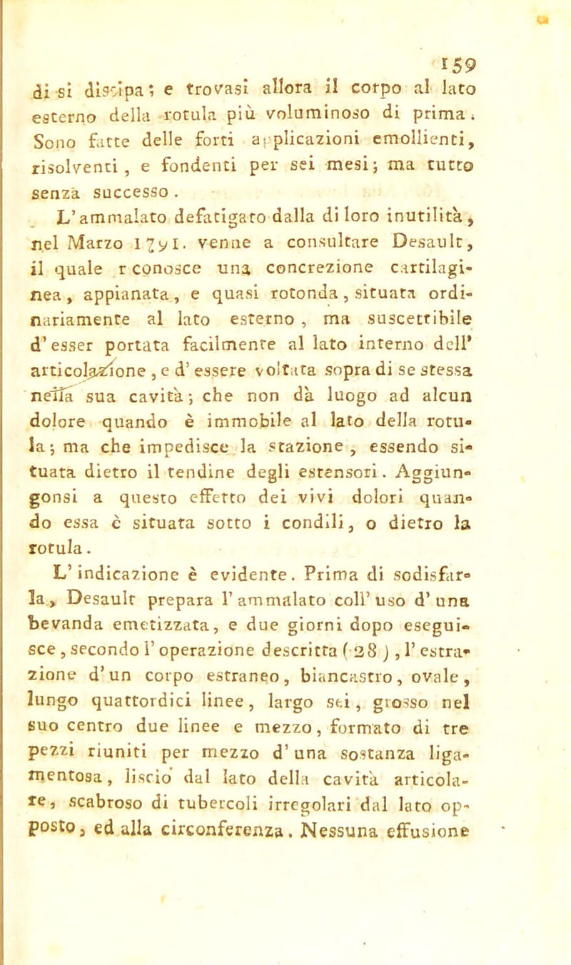 di si dissipa ; e trovasi allora il corpo al lato esterno della rotula più voluminoso di prima; Seno fatte delle forti applicazioni emollienti, risolventi, e fondenti per sei mesi; ma tutto senza successo . L’ammalato defatigato dalla di loro inutilità, nel Marzo i^yi. venne a consultare Desault, il quale r conosce una concrezione cartilagi- nea, appianata, e quasi rotonda, situata ordi- nariamente al lato esterno , ma suscettibile d’esser portata facilmente al lato interno dell’ articolazione , e d’ essere voltata sopra di se stessa nella sua cavità; che non dà luogo ad alcun dolore quando è immobile al lato della rotti» la; ma che impedisce la stazione, essendo si» tuata dietro il tendine degli estensori. Aggiun» gonsi a questo effetto dei vivi dolori quan» do essa è situata sotto i condili, o dietro la rorula. L’indicazione è evidente. Prima di sodisfar» la, Desauir prepara l’ammalato coll’uso d’una bevanda emetizzata, e due giorni dopo esegui- sce , secondo 1’ operazione descritta f 38 j , 1’ estra» zione d’un corpo estraneo, biancastro, ovale, lungo quattordici linee, largo sei, grosso nel suo centro due linee e mezzo, formato di tre pezzi riuniti per mezzo d’una sostanza liga- mentosa, liscio dal lato della cavità articola- re, scabroso di tubercoli irregolari dal lato op- posto, ed alla circonferenza. Nessuna effusione
