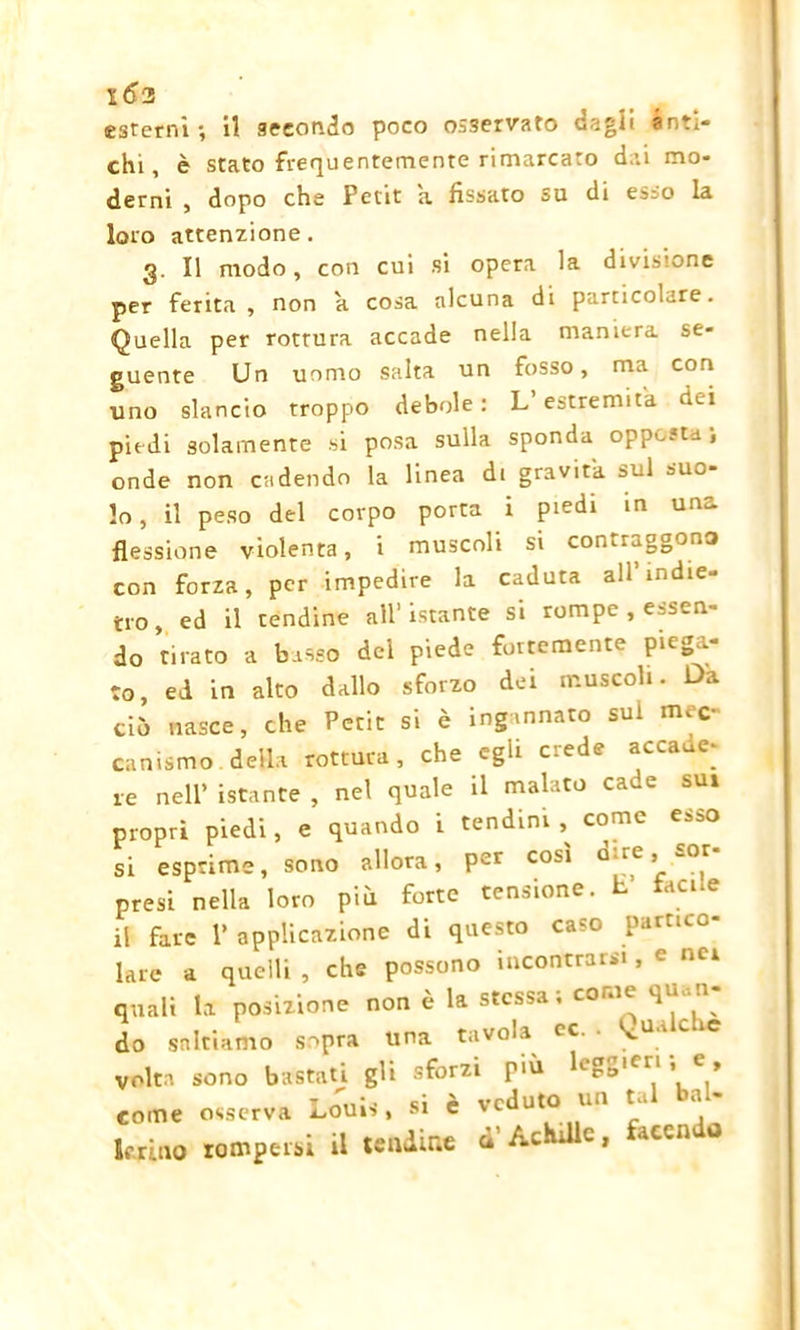 esterni ; il secondo poco osservato dagli anti- chi , è stato frequentemente rimarcato dai mo- derni , dopo che Petit a fissato su di esso la loro attenzione. 3. Il modo, con cui si opera la divisione per ferita, non a cosa alcuna di particolare. Quella per rottura accade nella maniera se- guente Un uomo salta un fosso, ma con lino slancio troppo debole: L estremità dei piedi solamente si posa sulla sponda opp^-t-i onde non cadendo la linea di gravita sul suo- lo , il peso del corpo porta i piedi in una flessione violenta, i muscoli si contraggono con forza, per impedire la caduta all’indie- tro, ed il tendine all’istante si rompe , essen- do tirato a basso del piede fortemente piega- to, ed in alto dallo sforzo dei muscoli. Da ciò nasce, che Petit si è ingannato sul mec- canismo, della rottura, che egli crede accaue- re nell’ istante , nel quale il malato cade sui propri piedi, e quando i tendini , come esso si esprime, sono allora, Per CObl Q're’ w°,r presi nella loro più forte tensione. E’ facile il fare V applicazione di questo caso partico- lare a quelli, che possono incontrarsi, e nei quali la posizione non è la stessa, come do saltiamo sopra una tavola cc. . gualche volta sono bastati gli sforzi più leggeri , e, come osserva Lo'uis. si è veduto- un tal bal- lerino rompersi il tendine ò Ac c, acca o