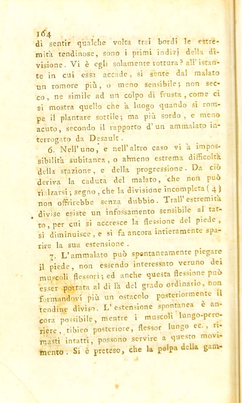 IÓ4 di sentir qualche volta trai bordi le estre- mità lendinose, sono i primi indÌ7] della di- visione. Vi è egli solamente rottura? all’istan- te in cui essa accade, si sente dal malato un romore più, o meno sensibile; non sec- co, ne simile ad un colpo di frusta, come ci si mostra quello che a luogo quando si rom- pe il plantare sottile; ma più sordo, e meno acuto, secondo il rapporto d un ammalato in- terrogato da Desault . 6. Nell’uno, e nell’altro caso vi a impos- sibilita subitanea, o almeno estrema difficolta della stazione, e della progressione. Da ciò deriva la caduta del malato, che non può rialzarsi ; segno , che la divisióne incompleta ( 4 ) non offrirebbe senza dubbio. Trail’estremità divise esiste un infossamento sensibile al rat- to per cui si accresce la flessione del piede , si diminuisce , e si fa ancora intieramente spa- rire la sua estensione . z. L’ammalato può spantaneamente piegare jl piede, non essendo interessato veruno dei muscoli flessori; ed anche questa flessione può esser portata al di lk del grado ordinano, non formandovi più un ostacolo posteriormente il tendine diviso. L’estensione spontanea e an- cora possibile, mentre i muscoli lungo-pcrc- riere, tibieo posteriore, flessor lungo ec. , ri- masti intatti, possono servire a questo movi- mento. Si c preteso, che la pólpa della gaia-