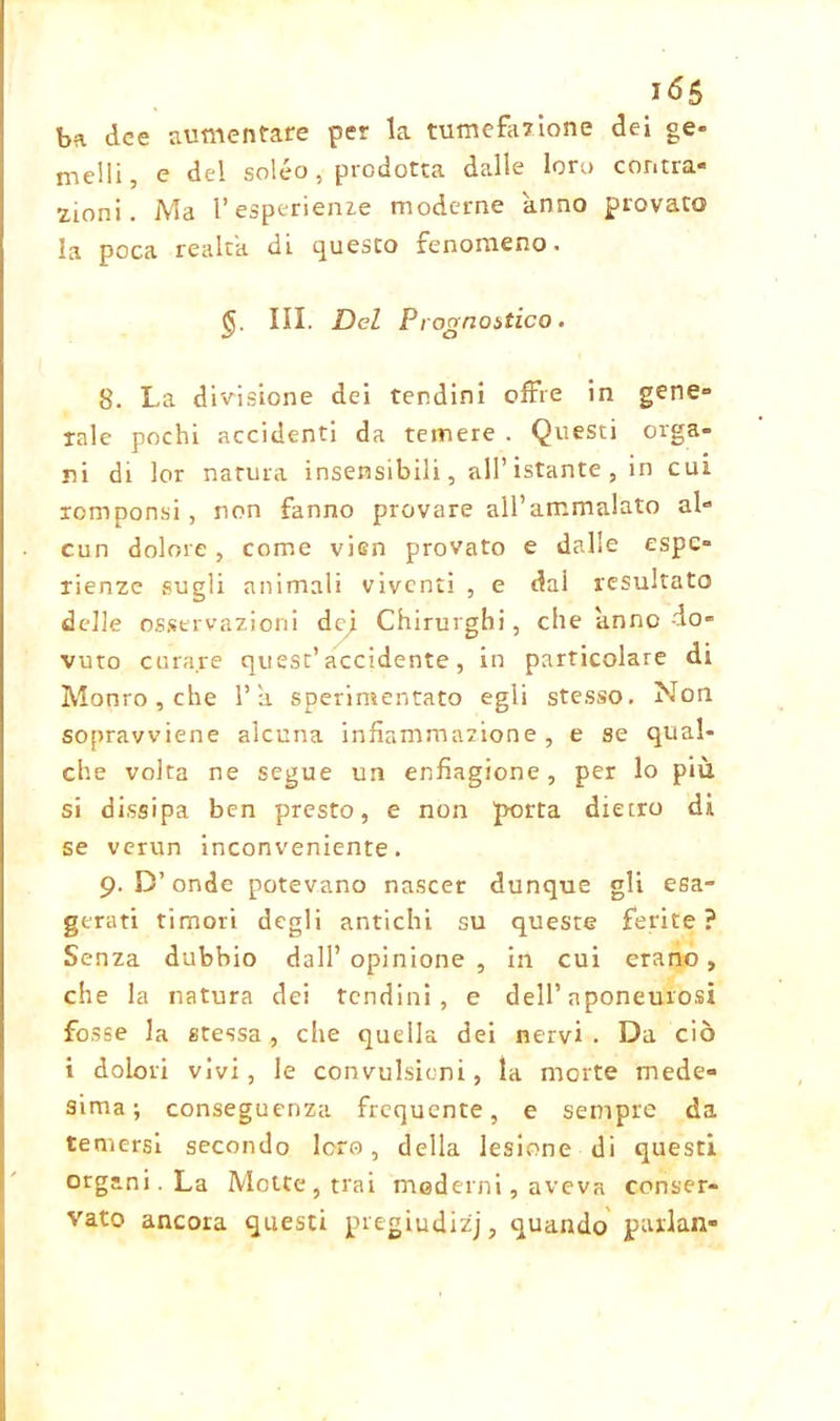 ba dee aumentare per la tumefazione dei ge- melli, e del soléo, prodotta dalle loro contra- zioni. Ma 1’esperienze moderne anno provato la poca realtà di questo fenomeno. III. Del Prognostico. 8. La divisione dei tendini offre in gene- rale pochi accidenti da temere . Questi orga- ni di lor natura insensibili, all’istante, in cui romponsi , non fanno provare all’ammalato al- cun dolore , come vien provato e dalle espe- rienze sugli animali viventi , e dai resultato delle osservazioni def Chirurghi, che anno do- vuto curare quest’accidente, in particolare di Monro , che 1’a sperimentato egli stesso. Non sopravviene alcuna infiammazione, e se qual- che volta ne segue un enfiagione, per lo più si dissipa ben presto, e non porta dietro di se verun inconveniente. 9. D’onde potevano nascer dunque gli esa- gerati timori degli antichi su queste ferite? Senza dubbio dall’opinione, in cui erano, che la natura dei tendini, e dell’aponeurosi fosse la stessa, che quella dei nervi . Da ciò i dolori vivi, le convulsioni, la morte mede- sima; conseguenza frequente, e sempre da temersi secondo loro, della lesione di questi organi. La Motte, trai moderni, aveva conser- vato ancora questi pregiudizi, quando parlali-