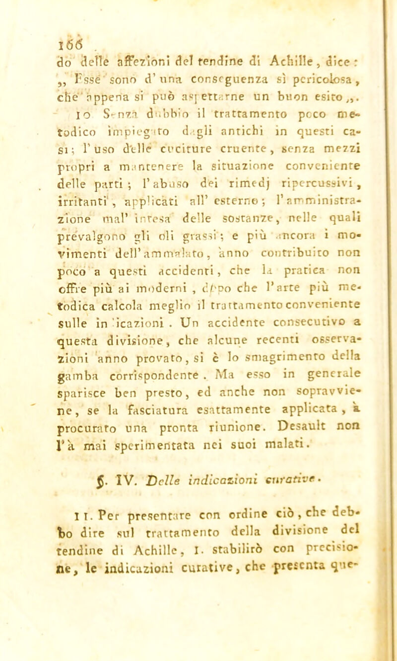 do delle affezioni del rendine di Achille , dice : ,, Esse sonò d’una conseguenza sì pericolosa, che appena si può aspettarne un buon esito,,. io Smzà dubbio il trattamento poco me- todico impiegato digli antichi in questi ca- si; l'uso delle cuciture cruente, senza mezzi propri a m.mtenere la situazione conveniente delle parti; l’abuso dei rimedj ripc-rcussivi , irritanti , app'icati all’ esterno ; l’amministra- zione mal’ intesa delle sostanze, nelle quali prevalgono li oli grassi; e più incora i mo- vimenti dell’ammalato, anno contribuito non poco a questi accidenti , che la pratica non offre più ai moderni , cippo che l’arte più me- todica calcola meglio il trattamento conveniente sulle in reazioni . Un accidente consecutivo a questa divisione, che alcune recenti osserva- zioni anno provato, si è lo smagrimento della gamba corrispondente . Ma esso in generale sparisce ben presto, ed anche non sopravvie- ne, se la fasciatura esattamente applicata, a. procurato una pronta riunione. Desault non l’k mai sperimentata nei suoi malati. §. IV. Delle indicazioni curative. I I. Per presentare con ordine ciò , che deb- bo dire sul trattamento della divisione del tendine di Achille, I. stabilirò con precisio- ne, le indicazioni curative, che presenta que-