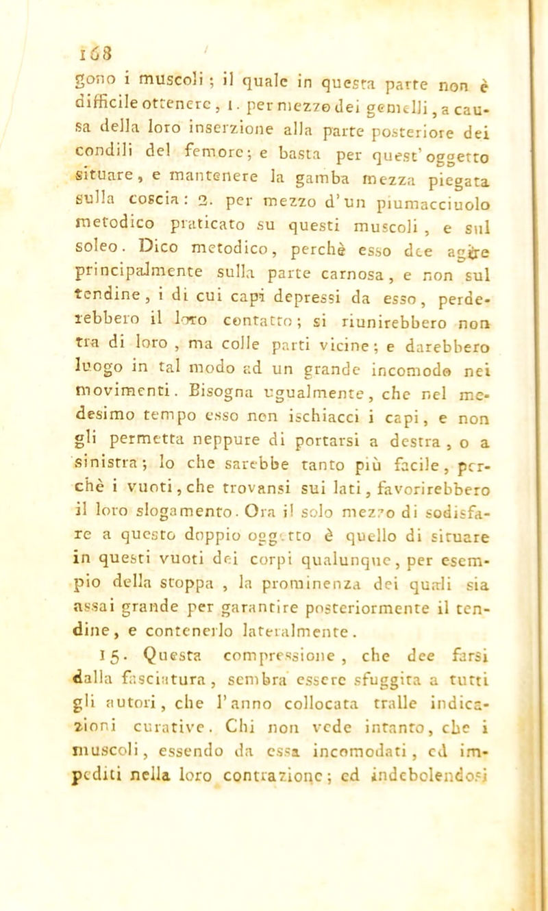 gono i muscoli ; il quale in questa parte non è difficile ottenere, i. per mezzo dei gemelli, a cau- sa della loro inscizione alia parte posteriore der condili del femore; e basta per quest’osgetto situare, e mantenere la gamba mezza piegata sulla coscia: 2. per mezzo d’un piumacciuolo metodico praticato su questi muscoli , e sul soleo. Dico metodico, perchè esso dee agijre principalmente sulla parte carnosa, e non sul tendine, i di cui capi depressi da esso, perde- rebbero il loro contatto; si riunirebbero non tra di loro , ma colle parti vicine; e darebbero luogo in tal modo ad un grande incomodo nei movimenti. Bisogna ugualmente, che nel me- desimo tempo esso non ischiacci i capi, e non gli permetta neppure di portarsi a destra , o a sinistra; lo che sarebbe tanto più facile, per- chè i vuoti, che trovansi sui lati, favorirebbero il loro slogamento. Ora i! solo mezzo di sodisfa- re a questo doppio ogg tto è quello di situare in questi vuoti dei corpi qualunque, per esem- pio della stoppa , la prominenza dei quali sia assai grande per garantire posteriormente il ten- dine, e contenerlo lateralmente. 15. Questa compressione, che dee farsi dalla fasciatura, sembra essere sfuggita a tutti gli autori, che l’anno collocata traile indica- zioni curative. Chi non vede intanto, che i muscoli, essendo da essa incomodati, cd im- pediti nella loro contrazione; cd indebolendosi