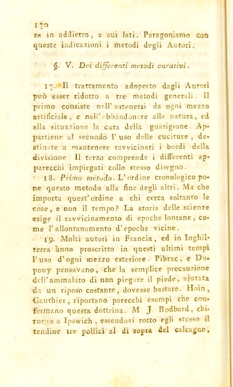 7* in addietro, e sui lati. Paragoniamo con queste indicazioni i metodi degli Autori. §. V. Dei di fferenti metodi curativi. 1-7.‘Il trattamento adoprato dagli Autori può esser ridotto a tre metodi generali. Il primo consiste nell’ astenersi da ogni mezzo artificiale , e nell’ b band on re alla natura, ed alla situazione la cura della guarigione. Ap- partiene al secondo 1’ uso delle cuciture , de- stinate a mantenere ravvicinati i bordi della divisione II terzo comprende i differenti ap- parecchi impiegati collo stesso disegno. 18. Primo metodo. L’ordine cronologico po- ne questo metodo alla fine degli altri. Ma che importa quest’ordine a chi cerca soltanto le cose, e non il tempo? La storia delle scienze esige il ravvicinamento di epoche lontane , co- me l’allontanamento d’epoche vicine. 19. Molti autori in Francia, ed in Inghil- terra anno proscritto in questi ultimi tempi l’uso d’ogni mezzo esteriore. Pibrac. e Du- pouy pensavano, che la semplice precauzione de II’ ammalato di non pieg.re il piede, ajurata da un riposo costante, dovesse bastare. Hoin , Cr.uthier, riportano parecchi esempi che con- fermano questa dottrina. M J Podbard, chi* rnr'o a Ipswich, essendosi rotto egli stesso il tendine tre pollici al di sopra del calcagno.