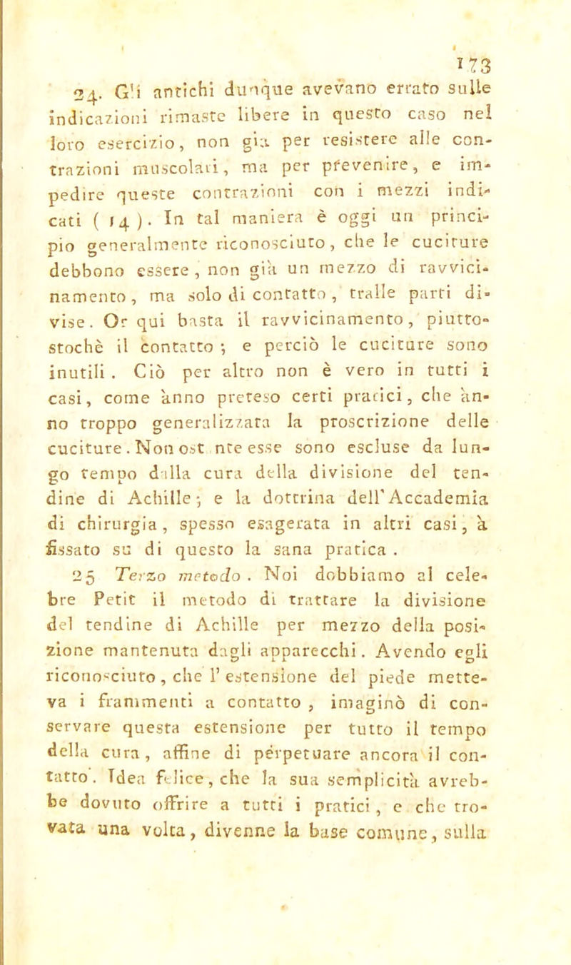 *73 24- Gli antichi dunque avevano errato sulle indicazioni rimaste libere in questo caso nel loro esercizio, non già per resistere alle con- trazioni muscolari, ma per pfevenire, e im- pedire queste contrazioni con i mezzi indi- cati (14). In tal maniera è oggi un princi- pio generalmente riconosciuto, che le cuciture debbono essere , non già un mezzo di ravvici- namento, ma solo di contattotraile parri di- vise. Or qui basta il ravvicinamento, piutto- stochè il contatto ; e perciò le cuciture sono inutili . Ciò per altro non è vero in tutti i casi, come anno preteso certi pratici, che an- no troppo generalizzata la proscrizione delle cuciture. Non ost ntees.se sono escluse da lun- go tempo dilla cura della divisione del ten- dine di Achille-, e la domina dell'Accademia di chirurgia, spesso esagerata in altri casi, a fissato su di questo la sana pratica. 25 Terzo metodo. Noi dobbiamo al cele- bre Petit il metodo dL trattare la divisione del tendine di Achille per mezzo della posi- zione mantenuta dagli apparecchi. Avendo egli riconosciuto , che 1’ estensione del piede mette- va i frammenti a contatto , imagine di con- servare questa estensione per tutto il tempo della cura, affine di perpetuare ancora il con- tatto. Idea felice, che la sua semplicità avreb- be dovuto offrire a tutti i pratici , e che tro- vata una volta, divenne la base comune, sulla