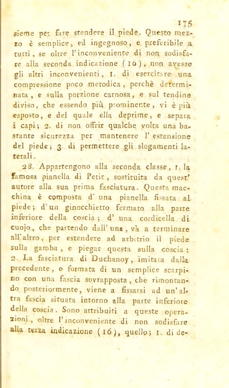 sieme per fave stendere il piede. Questo mez- zo è semplice, ed ingegnoso, e preferibile a tutti, se oltre l’inconveniente di non sodisfa- re alla seconda indicazione (io), non avesse gli altri inconvenienti, i. di esercitare una compressione poco metodica, perchè determi- nata , e sulla porzione carnosa, e sul tendine diviso, che essendo più prominente, vi è più esposto, e del quale ella deprime, e separa i capi; 2. di non offrir qualche volta una ba- stante sicurezza per mantenere 1’ estensione del piede ; 3 di permettere gli slogamenti la- terali . 28. Appartengono alla seconda classe, r. la famosa pianella di Petit , sostituita da quest' autore alla sua prima fasciatura. Questa mac- ch ina è composta d' una pianella fissata al piede; d’un ginocchietto fermato alla parte inferiore della coscia ; d’ una cordicella di cuojo, che partendo dall’una , va a terminare all altro, per estendere ad arbitrio il piede sulla gamba , e piegar questa sulla coscia : 2. La fasciatura di Duchanoy, imitava dalla precedente, e formata di un semplice scarpi- no con una fascia sovrapposta, che rimontan- do posteriormente, viene a fissarsi ad un’al- ti a fascia situata intorno alla parte inferiore della coscia. Sono attribuiti a queste opera- zioni, oltre l’inconveniente di non sodisfare alia terza indicazione (16), quello; I. di de-