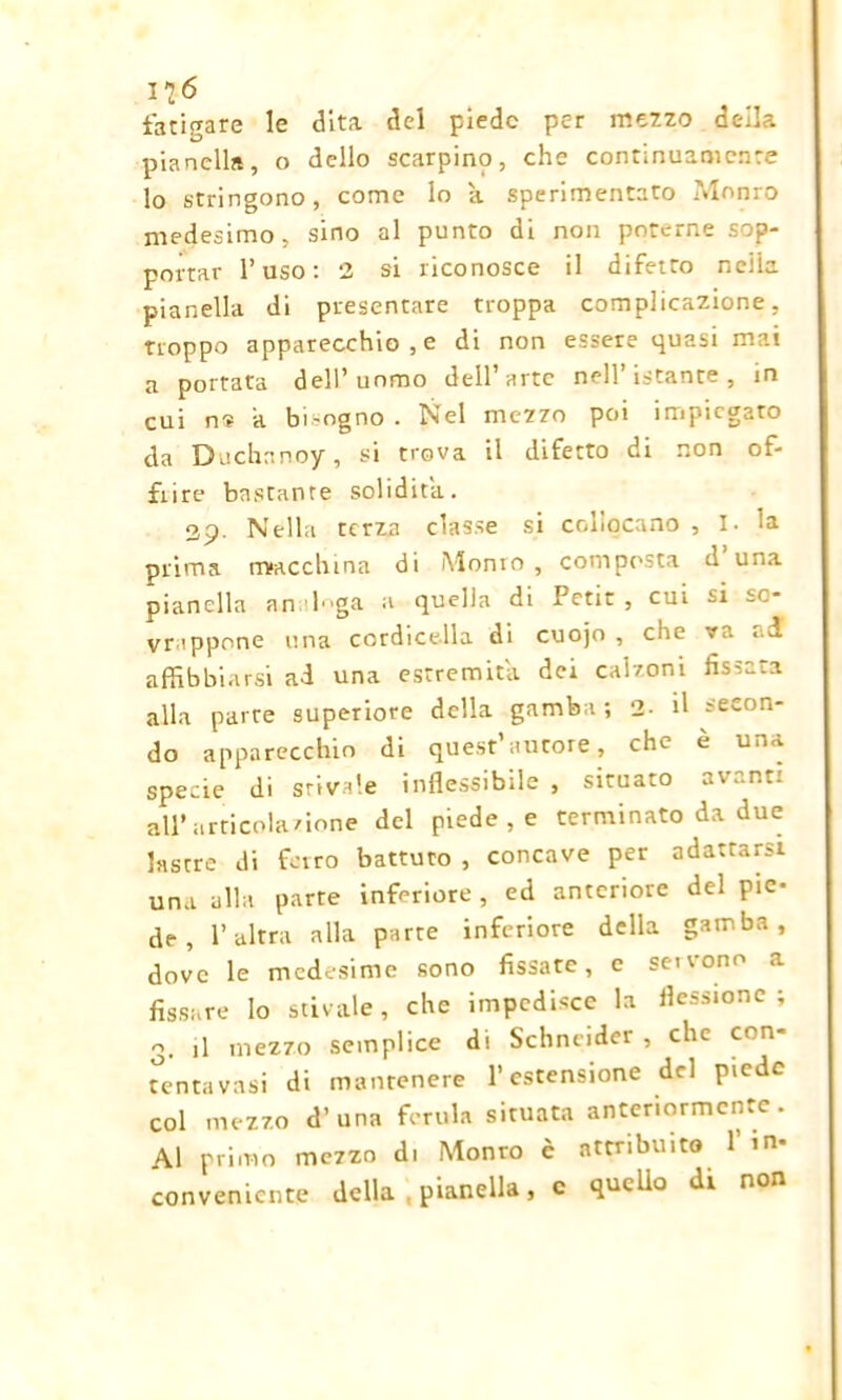 116 fatigare le dita del piede per mezzo della pianella, o dello scarpino, che continuamente lo stringono, come lo a sperimentato Monro medesimo, sino al punto di non poterne sop- portar l’uso: 2 si riconosce il difetto nella pianella di presentare troppa complicazione, troppo apparecchio , e di non essere quasi mai a portata dell’uomo dell’arte nell’istante, in cui ri? a bi'Ogno. Nel mezzo poi impiegato da Duchanoy, si trova il difetto di non of- frire bastante solidità. 29. Nella terza classe si collocano , I. la prima macchina di Monto , composta d una pianella an lga a quella di Petit, cui ~i -C- vrappone una cordicella di cuojo , che va .1 affibbiarsi ad una estremità dei calzoni fissata alla parte superiore della gamba ; 2- il secon- do apparecchio di quest’autore, che è una specie di stivale inflessibile , situato avanti all’articolazione del piede , e terminato da due lastre di ferro battuto , concave per adattarsi una alla parte inferiore, ed anteriore del pie- de, l’altra alla parte inferiore della gamba, dove le medesime sono fissate, e servono a fissare lo stivale, che impedisce la flessione; 3. il mezzo semplice di Schneider , che con- tenta vasi di mantenere l’estensione del piede col mezzo d’ una ferula situata anteriormente. Al primo mezzo di Monto è attribuito l’in- conveniente della pianella, c quello di non