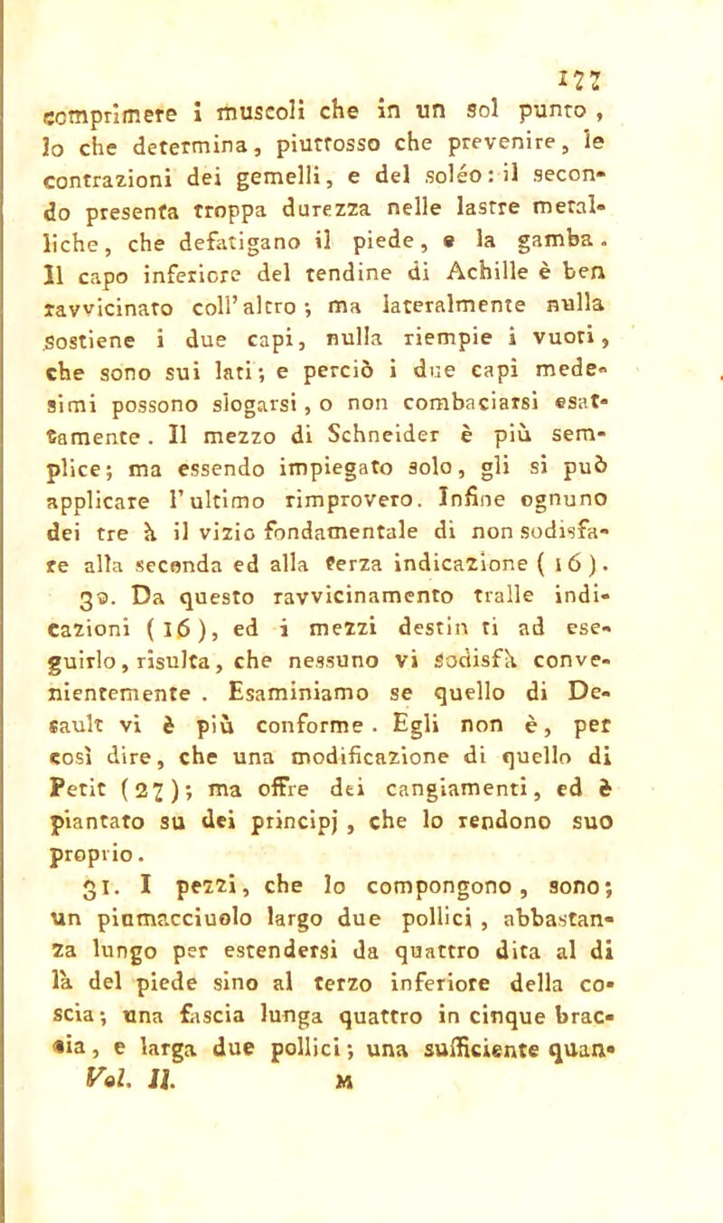 i2: comprimere i muscoli che in un 9ol punto , Jo che determina, piutrosso che prevenire, le contrazioni dei gemelli, e del soléo : il secon- do presenta troppa durezza nelle lastre metal- liche, che defatigano il piede, * la gamba. Il capo inferiore del tendine di Achille è ben ravvicinato colf altro; ma lateralmente nulla sostiene i due capi, nulla riempie i vuoti, che sono sui lati; e perciò i due capì mede- simi possono slogarsi, o non combaciarsi esat- tamente . Il mezzo di Schneider è più sem- plice; ma essendo impiegato solo, gli si può applicare l’ultimo rimprovero. Infine ognuno dei tre ù il vizio fondamentale di non sodisfa- re alla seconda ed alla terza indicazione ( ió). 33. Da questo ravvicinamento traile indi- cazioni (16), ed i mezzi destili ti ad ese- guirlo , risulta, che nessuno vi Sodisfh conve- nientemente . Esaminiamo se quello di De- sault vi è più conforme. Egli non è, per così dire, che una modificazione di quello di Petit (27); ma offre dei cangiamenti, ed è piantato su dei principi , che lo rendono suo proprio. 31. I pezzi, che lo compongono, sono; un piamaccìuolo largo due pollici , abbastan- za lungo per estendersi da quattro dita al di la del piede sino al terzo inferiore della co- scia; una fascia lunga quattro in cinque brac- cia , e larga due pollici ; una sufficiente quan-