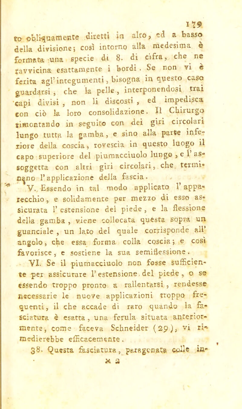 I 29 to obli-quatti ente diretti in alto, ed a basso della divisione; così intorno alla medesima è formata una specie di 8. di cifra, che ne ravvicina esattamente i bordi . Se non vi e ferita agl’integumenti, bisogna in questo caso guardarsi , che ia pelle, interponendosi trai capi divisi , non li discosti , ed impedisca con ciò la loro consolidazione. il Chirurgo rimontando in seguito con dei giri ciicolari lungo tutta la gamba, e sino alla parse infe- riore della coscia, rovescia in questo luogo il capo superiore del piumacciuolo lungo , e 1 as- soggetta con altri giri circolari, che tenni* n^no l’applicazione deJia fascia. V. Essendo in tal modo applicato 1 appa* recchio, e solidamente per mezzo di esso as- sicurata 1’ estensione del piede , e la flessione della gamba , viene collocata questa sopra un guanciale , un lato del quale corrisponde all angolo, che essa forma colla coscia; e così favorisce, e sostiene la sua semiflessione. VI. Se il piumacciuolo non fosse sufficien- te per assicurare l’estensione del piede, o se essendo troppo pronto a rallentarsi , rendesse necessarie le nuove applicazioni troppo fre- quenti, il che accade di raro quando la fa- sciatura è esatta , una ferula situata anterior- mente, come faceva Schneider (20), vi ri.-» medierebbe efficacemente. 38. Questa fasciatura, paragonata colle ia* tri