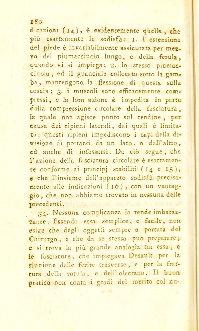 U8o creazioni (14), è evidentemente quella, che più esattamente le sodisfa: I. l’estensione del piede è invariabilmente assicurata per mez- zo del piumacciuoio lungo, e della ferula, quando vi si impiega; 3. lo stesso piumac* cii olo, ed il guanciale collocato sotto la gam- ba , mantengono la flessione di questa sulla coscia ; 3. i muscoli sono efficacemente com- pressi, e la loro azione è impedita in parte dalla compressione circolare della fasciatura, la quale non agisce punto sul tendine , per causa dei ripieni laterali, dai quali è limita- ta : questi ripieni impediscono i capi della di- visione di portarsi da un laro, o dall’altro, ed anche di infossarsi. Da ciò segue, che l’azione della fasciatura circolare è esattamen- te conforme ai principi stabiliti (14 e 15), e che l’insieme dell’apparato sodisfa precisa- mente alle indicazioni (16), con un vantag- gio, che non abbiamo trovato in nessuna delle precedenti. 34. Nessuna complicanza la rende imbaraz- zante. Essendo essa semplice, e facile, non esige che degli oggetti sempre a portata del Chirurgo , e che da se stesso può preparare; c si trova la più grande analogìa tra essa, c le fasciature, che impiegava Desault per la riunione delle ferire rrasverse, e per la frat- tura della rotula, e deli'olccrano. Il buon