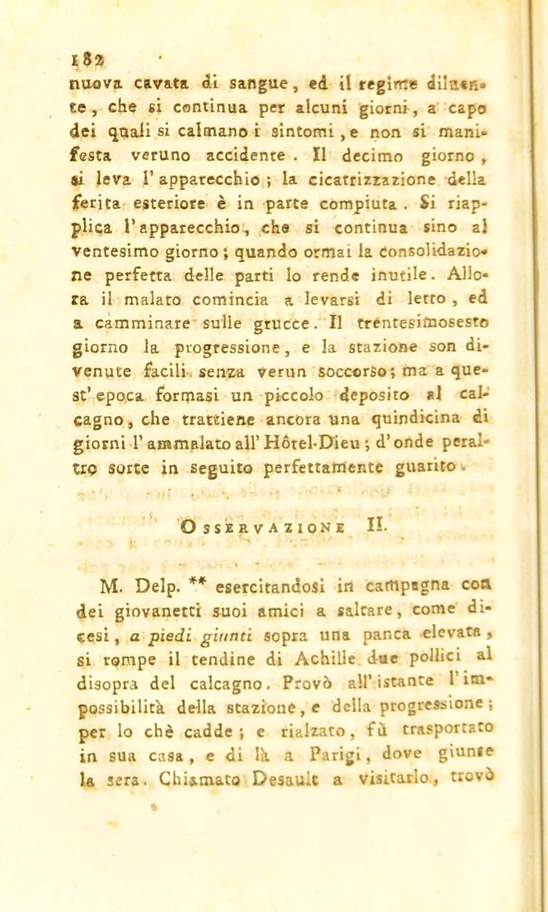 nuova cavata ài sangue, ed i! regime diittcn- ee , che si continua per alcuni giorni, a capo dei (jtiali si calmano i sintomi , e non si mani- festa veruno accidente . Il decimo giorno , ai leva 1’ apparecchio ; la cicatrizzazione della ferita esteriore è in parte compiuta . Si riap- plica l’apparecchio, che si continua sino al ventesimo giorno ; quando ormai la consolidazio- ne perfetta delle parti lo rende inutile. Allo- ra il malato comincia a levarsi di letto , ed a camminare sulle grucce. Il trentesitoosesto giorno la progressione, e la stazione son di- venute facili , senza verun soccorso ; ma a que- st’epoca formasi un piccolo deposito al cal- cagno , che trattiene ancora una quindicina di giorni 1’ammalato all’Hótel-Dieu-, d’onde peral- tro sorte in seguito perfettamente guarito. Osservazione II. - > n •'< i ' * -> -1 *-' M. Delp. ** esercitandosi in campagna eoa dei giovanetti suoi amici a saltare, come di- cesi, a piedi giunti sopra una panca elevata, si rompe il tendine di Achille due pollici al disopra del calcagno. Provò all’istante 1 im* possibilità della stazione , e della progressione ; per lo che cadde; e rialzato, fù trasportato in sua casa, e di là a Parigi, dove giunse la sera. Chiamato Desault a visitarlo, trovò