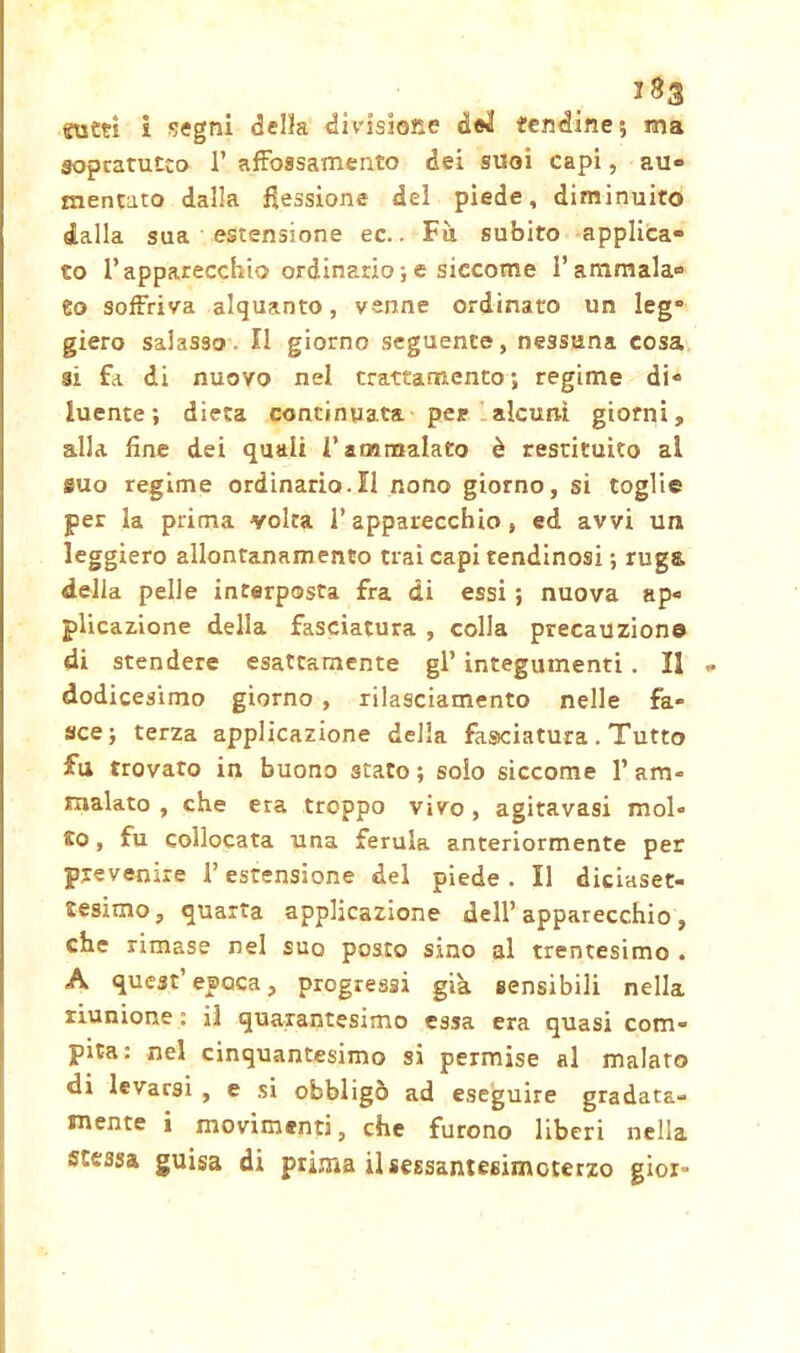 suet! i segni della divisione dei! fendine; ma sopcatutco 1’ affossamento dei suoi capi, au- mentato dalla flessione del piede, diminuito dalla sua estensione ec.. Fu subito applica- to l’apparecchio ordinario ; e siccome l’ammala- 6o soffriva alquanto, venne ordinato un leg” giero salasso. Il giorno seguente, nessuna cosa si fa di nuovo nel trattamento ; regime di- luente; dieta continuata pei? alcuni giorni, alla fine dei quali V ammalato è restituito al suo regime ordinario.Il nono giorno, si toglie per la prima volta l’apparecchio, ed avvi un leggiero allontanamento trai capi tendinosi ; ruga delia pelle interposta fra di essi ; nuova ap- plicazione della fasciatura , colla precauzione di stendere esattamente gl’ integumenti . Il dodicesimo giorno , rilasciamento nelle fa- sce; terza applicazione della fasciatura . Tutto fu trovato in buono stato ; solo siccome 1’ am- malato , che era troppo vivo , agitavasi mol- to, fu collocata una ferula anteriormente per prevenire l’estensione del piede. Il diciaset- tesimo, quarta applicazione dell’apparecchio, che rimase nel suo posto sino al trentesimo . A quest’epoca, progressi già sensibili nella riunione : il quarantesimo essa era quasi com- pita: nel cinquantesimo si permise al malato di levarsi , e si obbligò ad eseguire gradata- mente i movimenti, che furono liberi nella stessa guisa di prima ilsessantesimoterzo gioì-