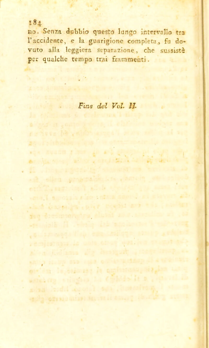 no. Senza dubbio questo lungo intervallo tra l’accidente, e la guarigione completa, fu do- vuto alla leggiera separazione, che sussistè per qualche tempo trai frammenti. Fina del Voi. IL e