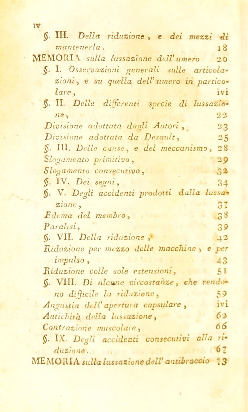 § III. Della riduzione , e dei mezzi di mantenerla . ] 3 MEMORIA sulla lussazione dell' limerò 20 I. Osservazioni generali sulle articola- zioni , e su quella dell' limerò in partico- lare■, ivi §. II. Delle differenti specie di lussazio- ni o - o 25 ne, 22 Divisione adottata duali Autori , Divisione adottata da Desault, III. Di Ile cause, e del meccanismo, 28 Slogamento primitivo , 29 Slogamento consecutivo, 32 (J. IV. Dei segni, 34 $. V. Degli accidenti prodotti dalla lussa- zione , Edema del membro, Paralisi, VII. Della riduzione ,' Riduzione per mezzo delle macchine > impulso , Riduzione colle sole estensioni, §. Vili. Di alcune circostanze, che rendo- no difficile la riduzione, 59 Angustia dell' apertura r.apsulare , ivi Antichità della lussazione, 62 Contrazione muscolare, 66 33 O o 39 42 e per 43 5i §• IX. Degli accidenti consecutivi alla ri- duzione . 63 MEMORIA sulla lussazione dell' antibraccio 73